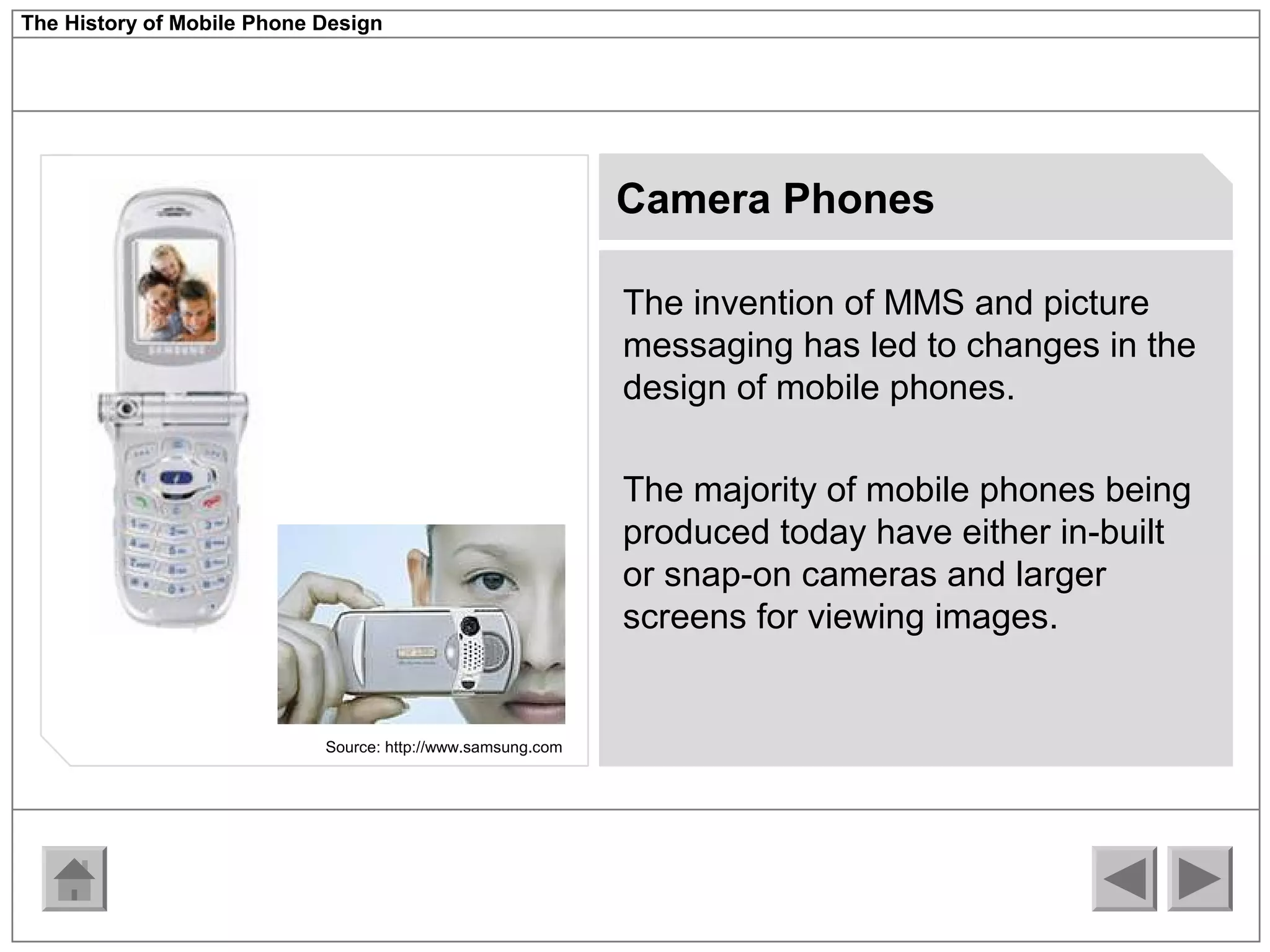 The History of Mobile Phone Design 
Camera Phones 
The invention of MMS and picture 
messaging has led to changes in the 
design of mobile phones. 
The majority of mobile phones being 
produced today have either in-built 
or snap-on cameras and larger 
screens for viewing images. 
Source: http://www.samsung.com 
 