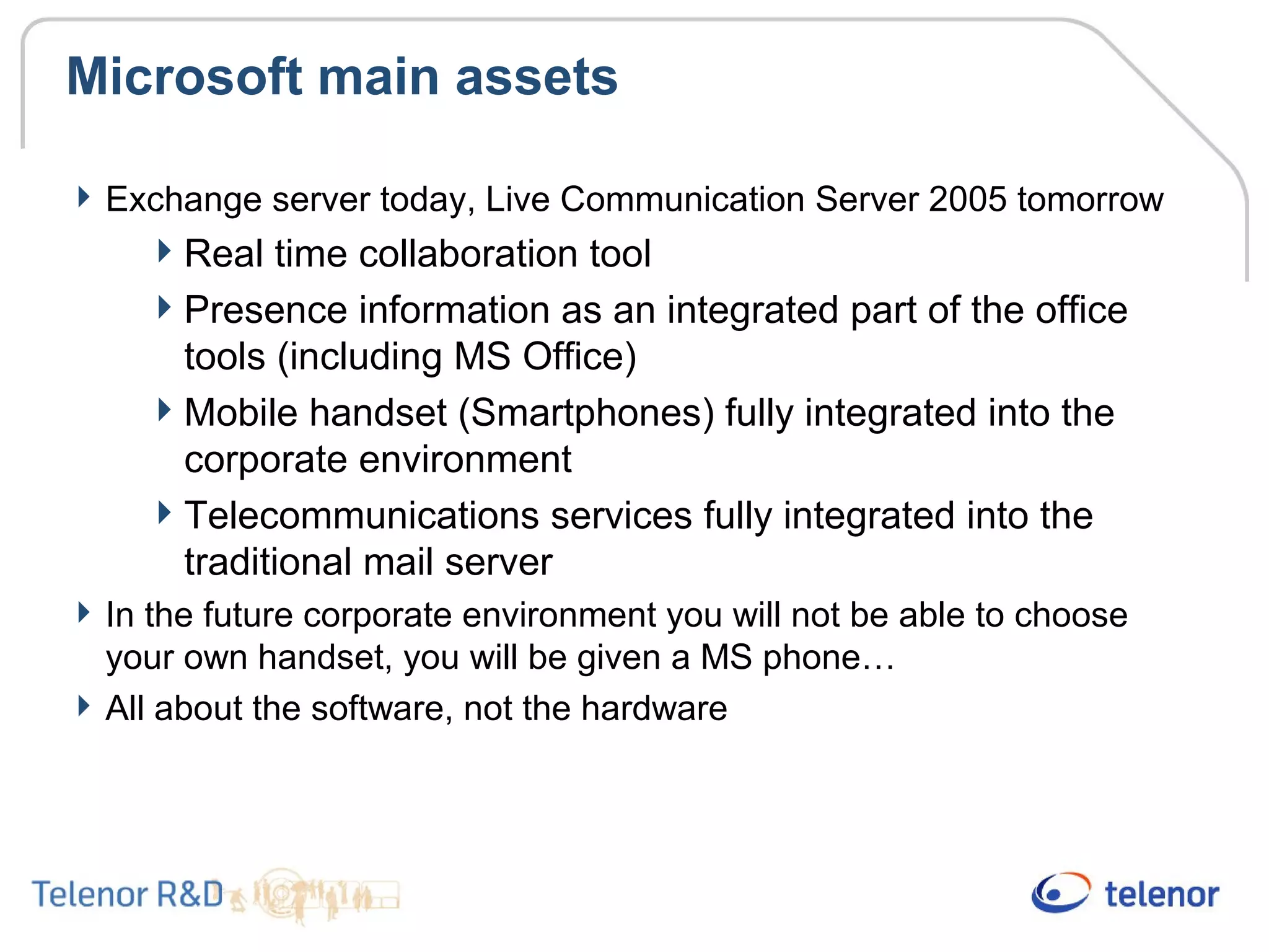Microsoft main assets
Exchange server today, Live Communication Server 2005 tomorrow
Real time collaboration tool
Presence information as an integrated part of the office
tools (including MS Office)
Mobile handset (Smartphones) fully integrated into the
corporate environment
Telecommunications services fully integrated into the
traditional mail server
In the future corporate environment you will not be able to choose
your own handset, you will be given a MS phone…
All about the software, not the hardware
 