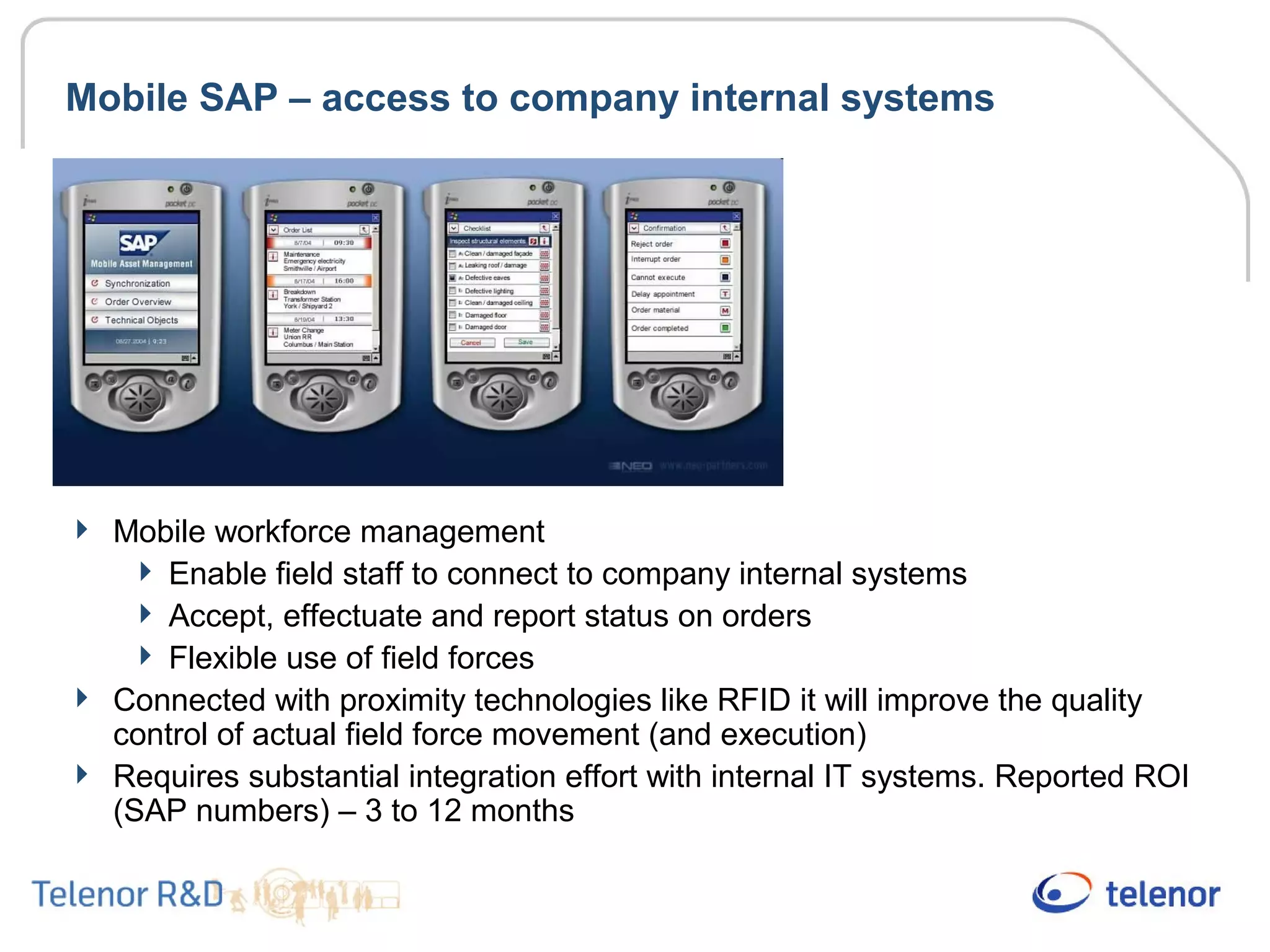 Mobile SAP – access to company internal systems
 Mobile workforce management
 Enable field staff to connect to company internal systems
 Accept, effectuate and report status on orders
 Flexible use of field forces
 Connected with proximity technologies like RFID it will improve the quality
control of actual field force movement (and execution)
 Requires substantial integration effort with internal IT systems. Reported ROI
(SAP numbers) – 3 to 12 months
 