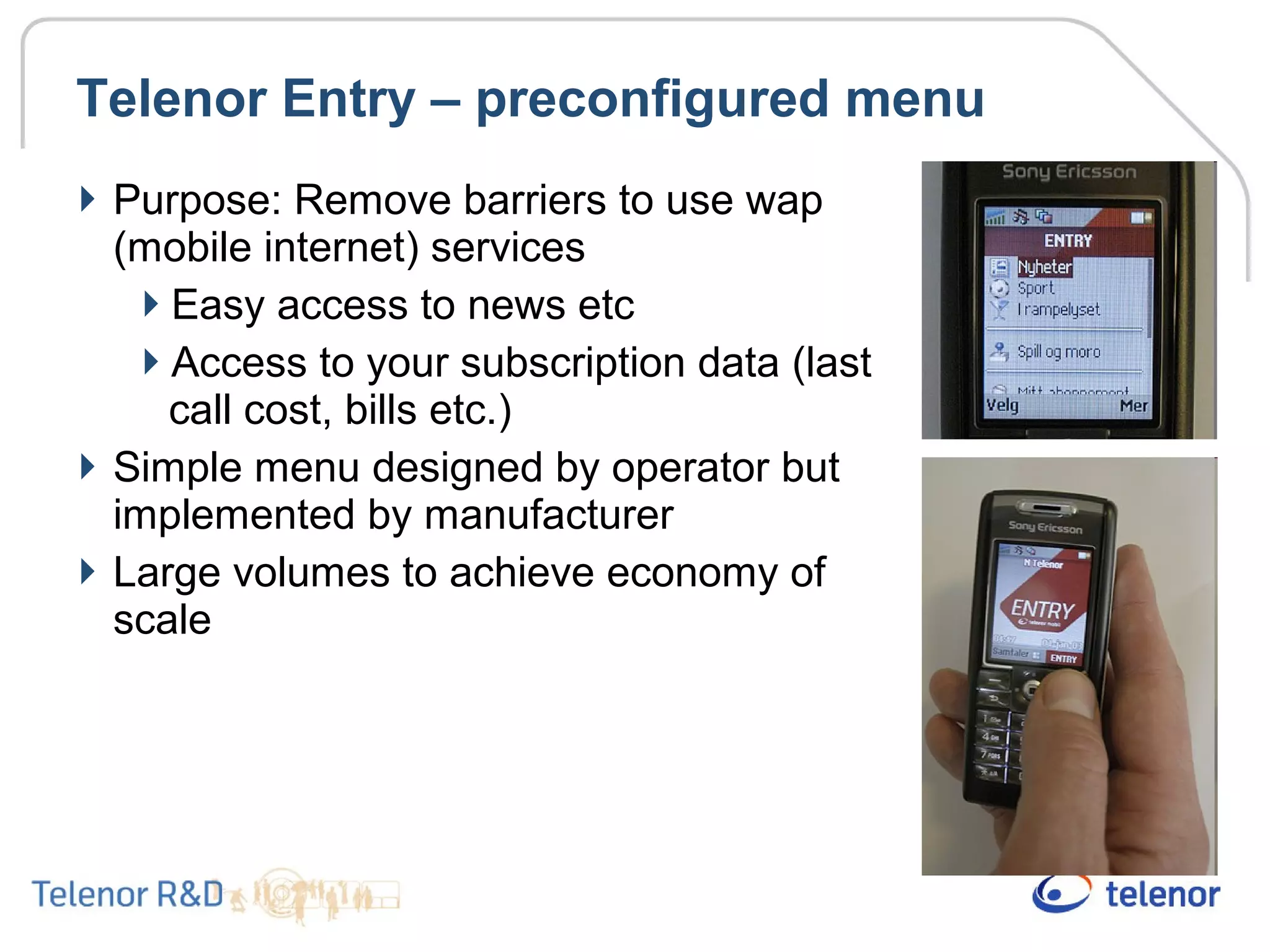 Telenor Entry – preconfigured menu
Purpose: Remove barriers to use wap
(mobile internet) services
Easy access to news etc
Access to your subscription data (last
call cost, bills etc.)
Simple menu designed by operator but
implemented by manufacturer
Large volumes to achieve economy of
scale
 