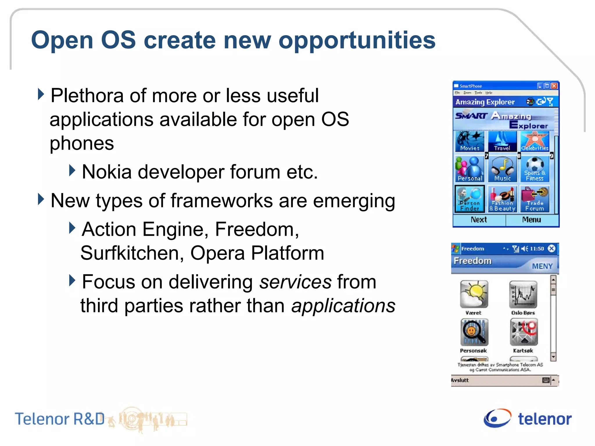 Open OS create new opportunities
Plethora of more or less useful
applications available for open OS
phones
Nokia developer forum etc.
New types of frameworks are emerging
Action Engine, Freedom,
Surfkitchen, Opera Platform
Focus on delivering services from
third parties rather than applications
 