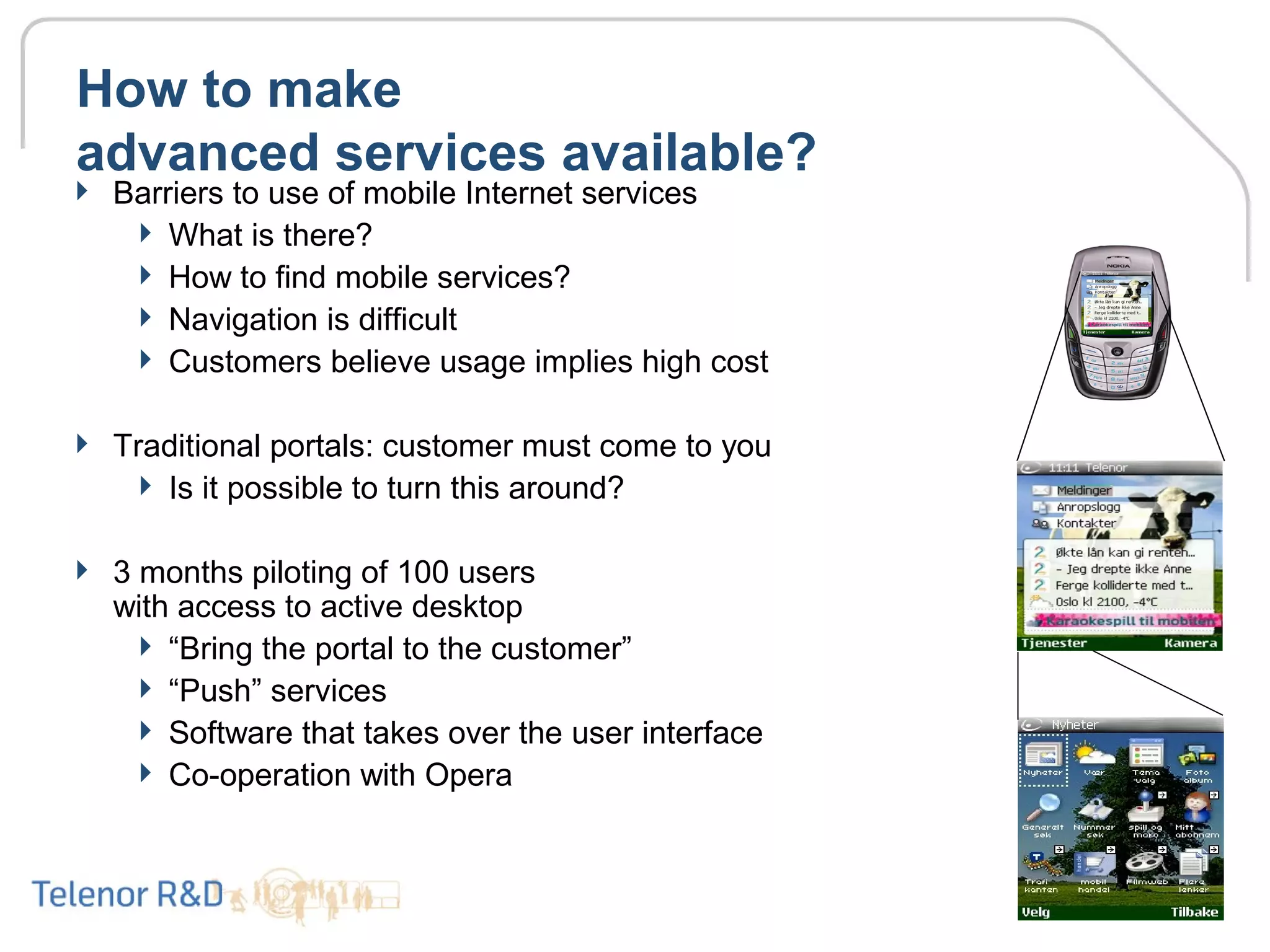 How to make
advanced services available?
 Barriers to use of mobile Internet services
 What is there?
 How to find mobile services?
 Navigation is difficult
 Customers believe usage implies high cost
 Traditional portals: customer must come to you
 Is it possible to turn this around?
 3 months piloting of 100 users
with access to active desktop
 “Bring the portal to the customer”
 “Push” services
 Software that takes over the user interface
 Co-operation with Opera
 
