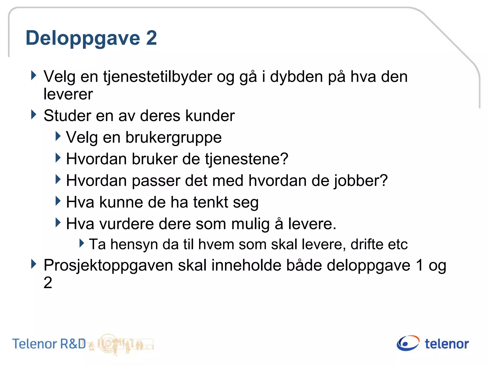 Deloppgave 2
Velg en tjenestetilbyder og gå i dybden på hva den
leverer
Studer en av deres kunder
Velg en brukergruppe
Hvordan bruker de tjenestene?
Hvordan passer det med hvordan de jobber?
Hva kunne de ha tenkt seg
Hva vurdere dere som mulig å levere.
Ta hensyn da til hvem som skal levere, drifte etc
Prosjektoppgaven skal inneholde både deloppgave 1 og
2
 