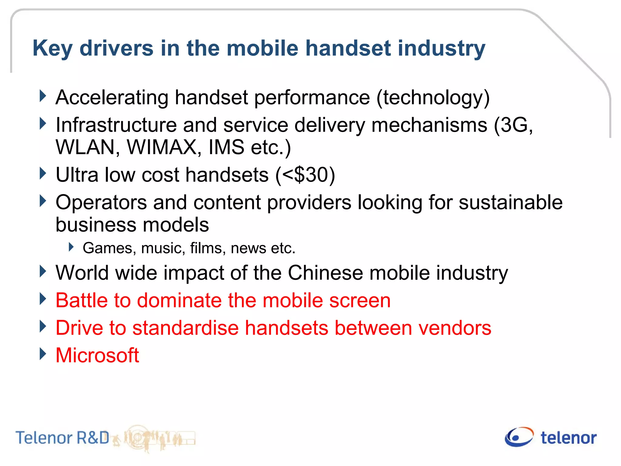 Key drivers in the mobile handset industry
Accelerating handset performance (technology)
Infrastructure and service delivery mechanisms (3G,
WLAN, WIMAX, IMS etc.)
Ultra low cost handsets (<$30)
Operators and content providers looking for sustainable
business models
 Games, music, films, news etc.
World wide impact of the Chinese mobile industry
Battle to dominate the mobile screen
Drive to standardise handsets between vendors
Microsoft
 