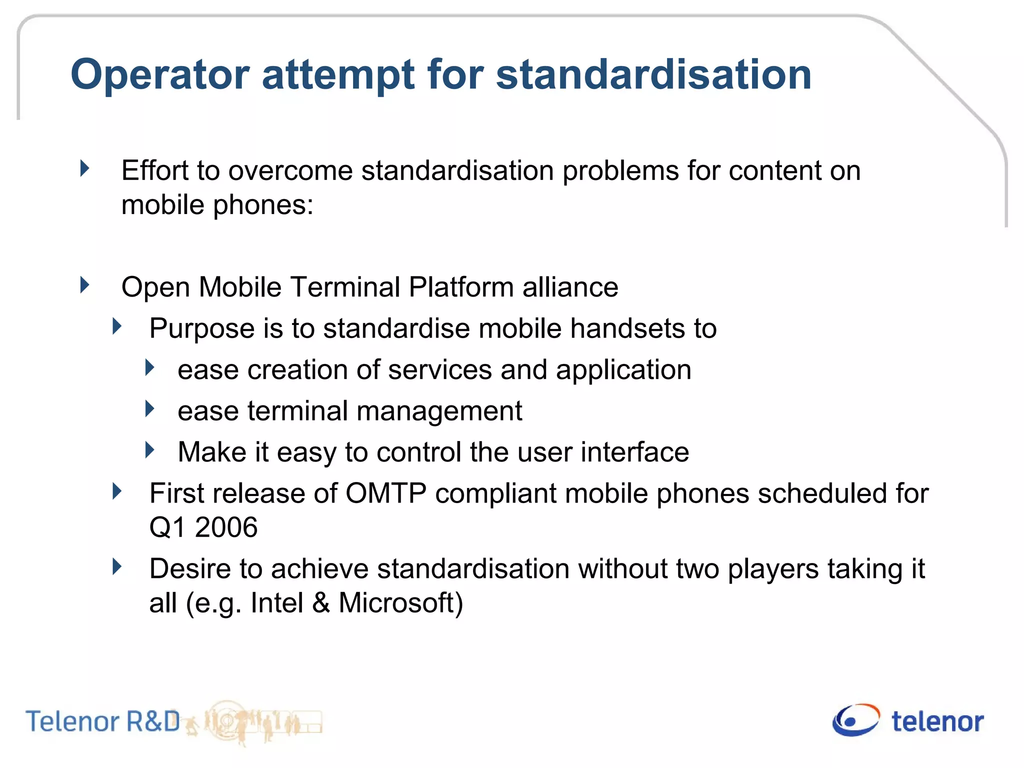 Operator attempt for standardisation
 Effort to overcome standardisation problems for content on
mobile phones:
 Open Mobile Terminal Platform alliance
 Purpose is to standardise mobile handsets to
 ease creation of services and application
 ease terminal management
 Make it easy to control the user interface
 First release of OMTP compliant mobile phones scheduled for
Q1 2006
 Desire to achieve standardisation without two players taking it
all (e.g. Intel & Microsoft)
 