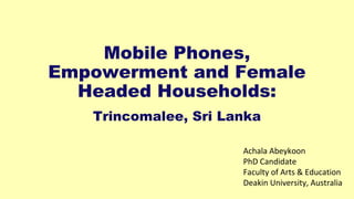Mobile Phones,
Empowerment and Female
Headed Households:
Trincomalee, Sri Lanka
Achala Abeykoon
PhD Candidate
Faculty of Arts & Education
Deakin University, Australia
 