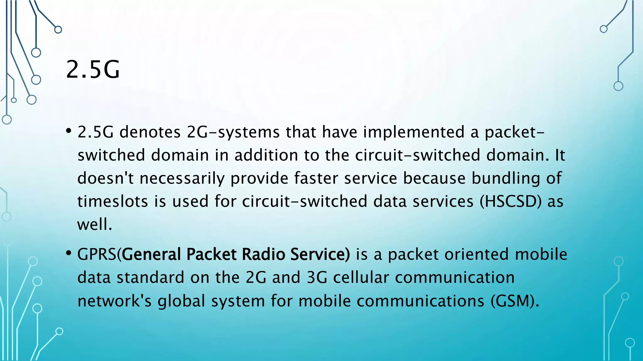 2.5G
• 2.5G denotes 2G-systems that have implemented a packet-
switched domain in addition to the circuit-switched domain. It
doesn't necessarily provide faster service because bundling of
timeslots is used for circuit-switched data services (HSCSD) as
well.
• GPRS(General Packet Radio Service) is a packet oriented mobile
data standard on the 2G and 3G cellular communication
network's global system for mobile communications (GSM).
 