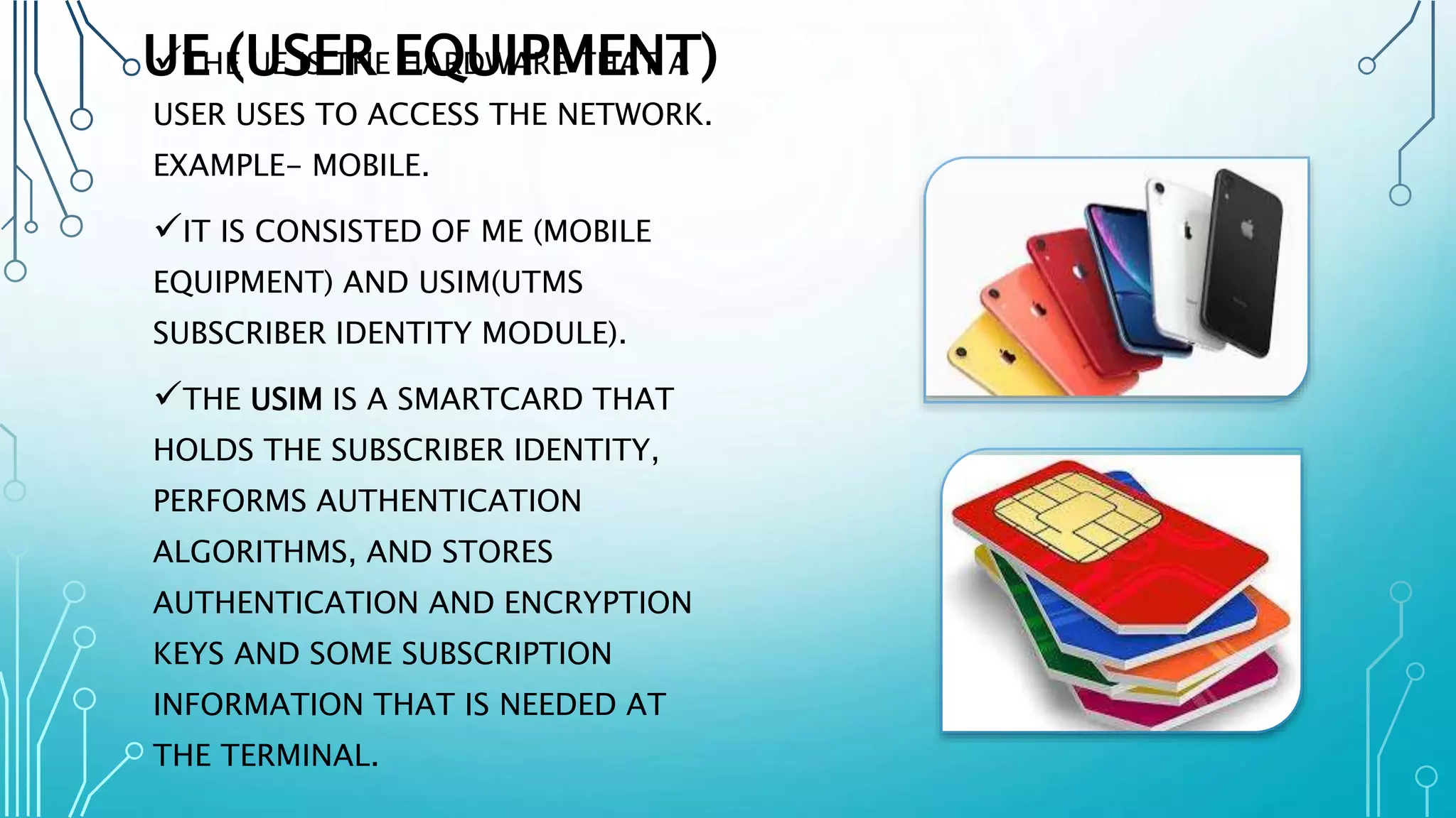UE (USER EQUIPMENT)THE UE IS THE HARDWARE THAT A
USER USES TO ACCESS THE NETWORK.
EXAMPLE- MOBILE.
IT IS CONSISTED OF ME (MOBILE
EQUIPMENT) AND USIM(UTMS
SUBSCRIBER IDENTITY MODULE).
THE USIM IS A SMARTCARD THAT
HOLDS THE SUBSCRIBER IDENTITY,
PERFORMS AUTHENTICATION
ALGORITHMS, AND STORES
AUTHENTICATION AND ENCRYPTION
KEYS AND SOME SUBSCRIPTION
INFORMATION THAT IS NEEDED AT
THE TERMINAL.
 