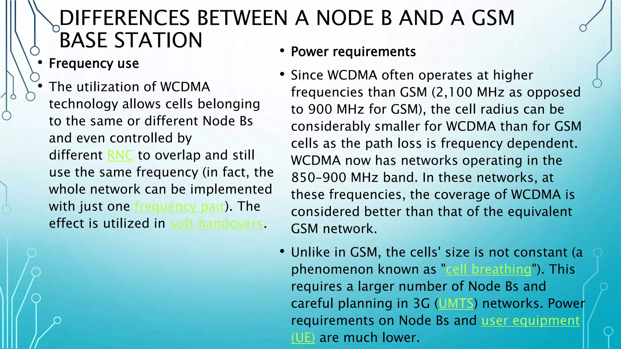DIFFERENCES BETWEEN A NODE B AND A GSM
BASE STATION
• Frequency use
• The utilization of WCDMA
technology allows cells belonging
to the same or different Node Bs
and even controlled by
different RNC to overlap and still
use the same frequency (in fact, the
whole network can be implemented
with just one frequency pair). The
effect is utilized in soft handovers.
• Power requirements
• Since WCDMA often operates at higher
frequencies than GSM (2,100 MHz as opposed
to 900 MHz for GSM), the cell radius can be
considerably smaller for WCDMA than for GSM
cells as the path loss is frequency dependent.
WCDMA now has networks operating in the
850–900 MHz band. In these networks, at
these frequencies, the coverage of WCDMA is
considered better than that of the equivalent
GSM network.
• Unlike in GSM, the cells' size is not constant (a
phenomenon known as "cell breathing"). This
requires a larger number of Node Bs and
careful planning in 3G (UMTS) networks. Power
requirements on Node Bs and user equipment
(UE) are much lower.
 