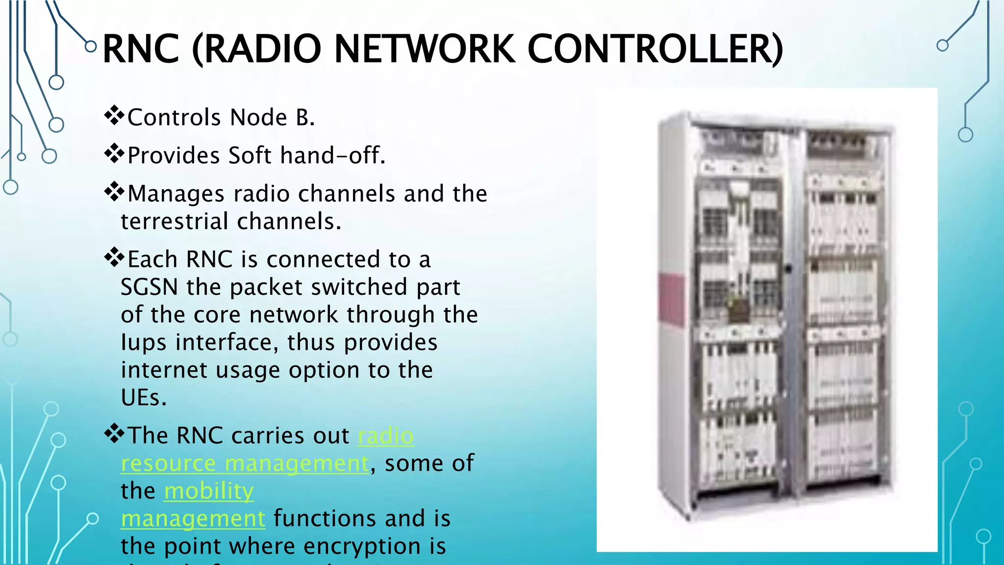 RNC (RADIO NETWORK CONTROLLER)
Controls Node B.
Provides Soft hand-off.
Manages radio channels and the
terrestrial channels.
Each RNC is connected to a
SGSN the packet switched part
of the core network through the
Iups interface, thus provides
internet usage option to the
UEs.
The RNC carries out radio
resource management, some of
the mobility
management functions and is
the point where encryption is
 