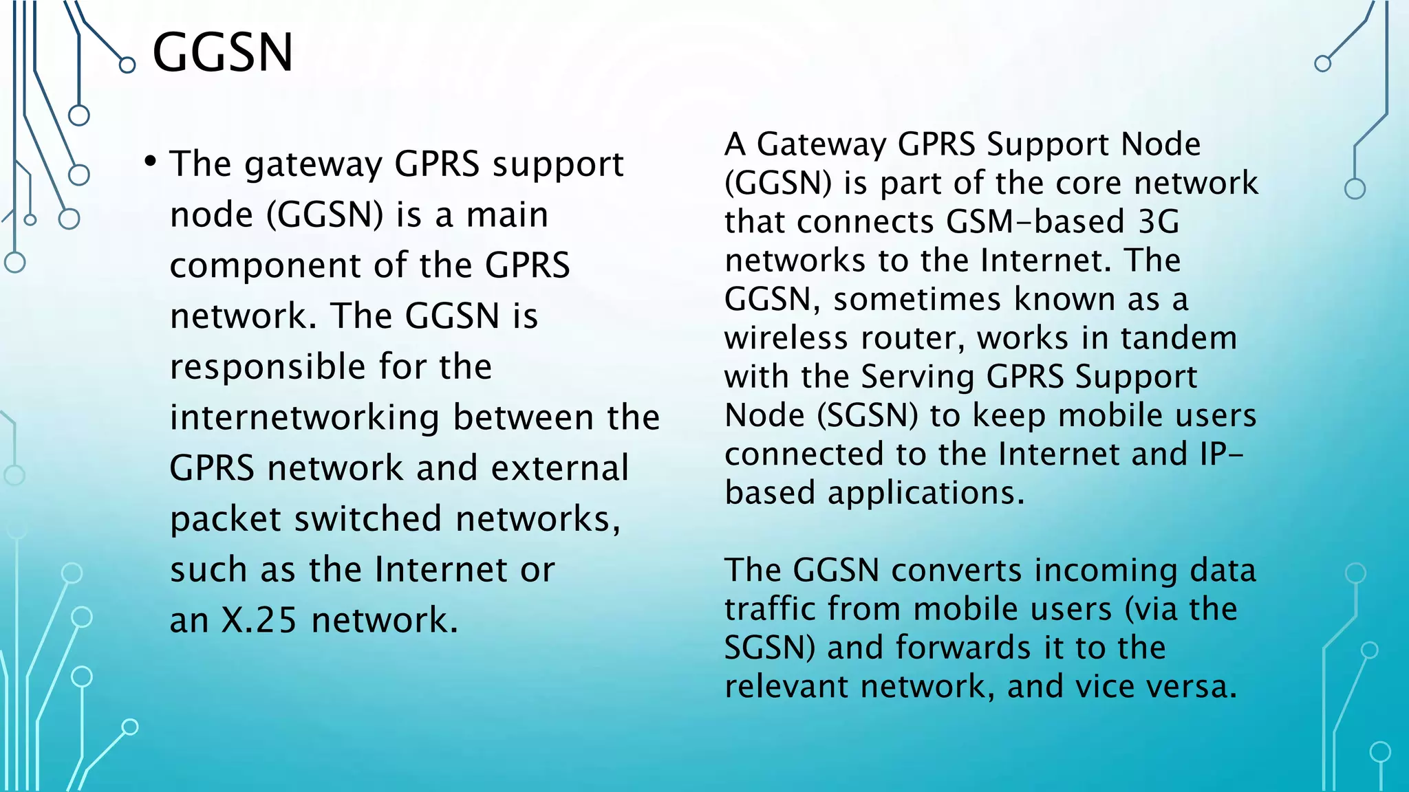 GGSN
• The gateway GPRS support
node (GGSN) is a main
component of the GPRS
network. The GGSN is
responsible for the
internetworking between the
GPRS network and external
packet switched networks,
such as the Internet or
an X.25 network.
A Gateway GPRS Support Node
(GGSN) is part of the core network
that connects GSM-based 3G
networks to the Internet. The
GGSN, sometimes known as a
wireless router, works in tandem
with the Serving GPRS Support
Node (SGSN) to keep mobile users
connected to the Internet and IP-
based applications.
The GGSN converts incoming data
traffic from mobile users (via the
SGSN) and forwards it to the
relevant network, and vice versa.
 