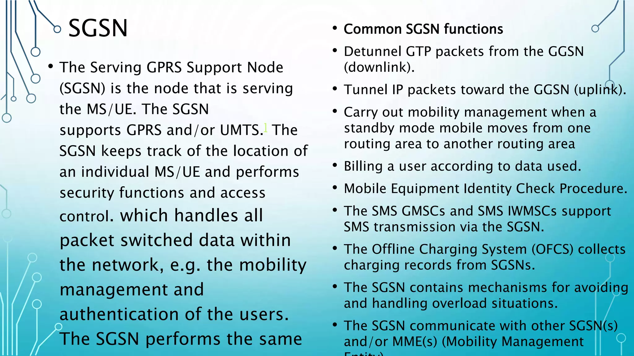 SGSN
• The Serving GPRS Support Node
(SGSN) is the node that is serving
the MS/UE. The SGSN
supports GPRS and/or UMTS.] The
SGSN keeps track of the location of
an individual MS/UE and performs
security functions and access
control. which handles all
packet switched data within
the network, e.g. the mobility
management and
authentication of the users.
The SGSN performs the same
• Common SGSN functions
• Detunnel GTP packets from the GGSN
(downlink).
• Tunnel IP packets toward the GGSN (uplink).
• Carry out mobility management when a
standby mode mobile moves from one
routing area to another routing area
• Billing a user according to data used.
• Mobile Equipment Identity Check Procedure.
• The SMS GMSCs and SMS IWMSCs support
SMS transmission via the SGSN.
• The Offline Charging System (OFCS) collects
charging records from SGSNs.
• The SGSN contains mechanisms for avoiding
and handling overload situations.
• The SGSN communicate with other SGSN(s)
and/or MME(s) (Mobility Management
 