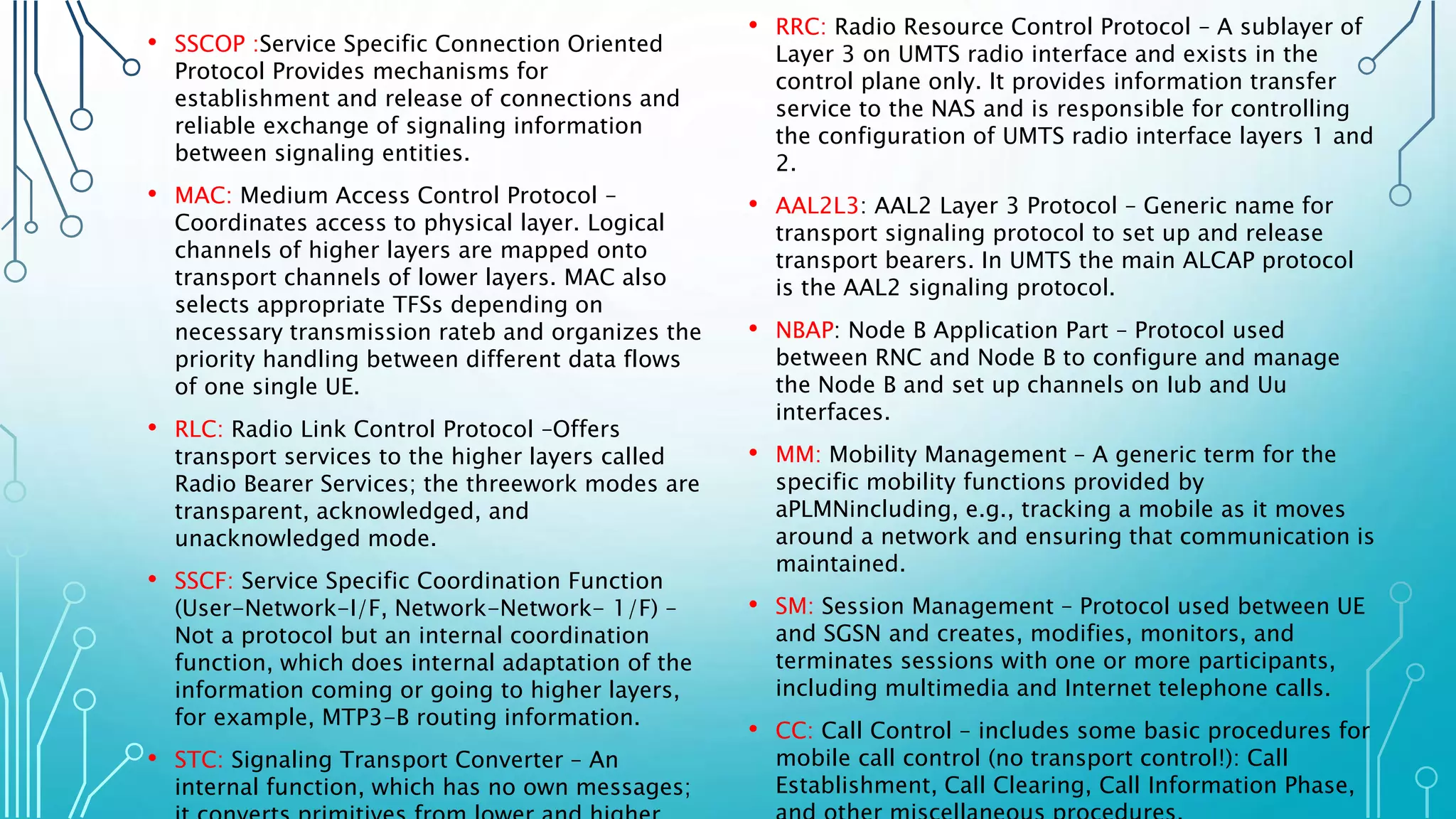 • SSCOP :Service Specific Connection Oriented
Protocol Provides mechanisms for
establishment and release of connections and
reliable exchange of signaling information
between signaling entities.
• MAC: Medium Access Control Protocol –
Coordinates access to physical layer. Logical
channels of higher layers are mapped onto
transport channels of lower layers. MAC also
selects appropriate TFSs depending on
necessary transmission rateb and organizes the
priority handling between different data flows
of one single UE.
• RLC: Radio Link Control Protocol –Offers
transport services to the higher layers called
Radio Bearer Services; the threework modes are
transparent, acknowledged, and
unacknowledged mode.
• SSCF: Service Specific Coordination Function
(User-Network-I/F, Network-Network- 1/F) –
Not a protocol but an internal coordination
function, which does internal adaptation of the
information coming or going to higher layers,
for example, MTP3-B routing information.
• STC: Signaling Transport Converter – An
internal function, which has no own messages;
• RRC: Radio Resource Control Protocol – A sublayer of
Layer 3 on UMTS radio interface and exists in the
control plane only. It provides information transfer
service to the NAS and is responsible for controlling
the configuration of UMTS radio interface layers 1 and
2.
• AAL2L3: AAL2 Layer 3 Protocol – Generic name for
transport signaling protocol to set up and release
transport bearers. In UMTS the main ALCAP protocol
is the AAL2 signaling protocol.
• NBAP: Node B Application Part – Protocol used
between RNC and Node B to configure and manage
the Node B and set up channels on Iub and Uu
interfaces.
• MM: Mobility Management – A generic term for the
specific mobility functions provided by
aPLMNincluding, e.g., tracking a mobile as it moves
around a network and ensuring that communication is
maintained.
• SM: Session Management – Protocol used between UE
and SGSN and creates, modifies, monitors, and
terminates sessions with one or more participants,
including multimedia and Internet telephone calls.
• CC: Call Control – includes some basic procedures for
mobile call control (no transport control!): Call
Establishment, Call Clearing, Call Information Phase,
 