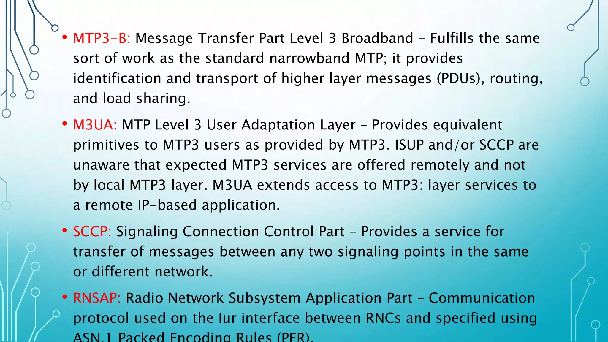 • MTP3-B: Message Transfer Part Level 3 Broadband – Fulfills the same
sort of work as the standard narrowband MTP; it provides
identification and transport of higher layer messages (PDUs), routing,
and load sharing.
• M3UA: MTP Level 3 User Adaptation Layer – Provides equivalent
primitives to MTP3 users as provided by MTP3. ISUP and/or SCCP are
unaware that expected MTP3 services are offered remotely and not
by local MTP3 layer. M3UA extends access to MTP3: layer services to
a remote IP-based application.
• SCCP: Signaling Connection Control Part – Provides a service for
transfer of messages between any two signaling points in the same
or different network.
• RNSAP: Radio Network Subsystem Application Part – Communication
protocol used on the Iur interface between RNCs and specified using
 
