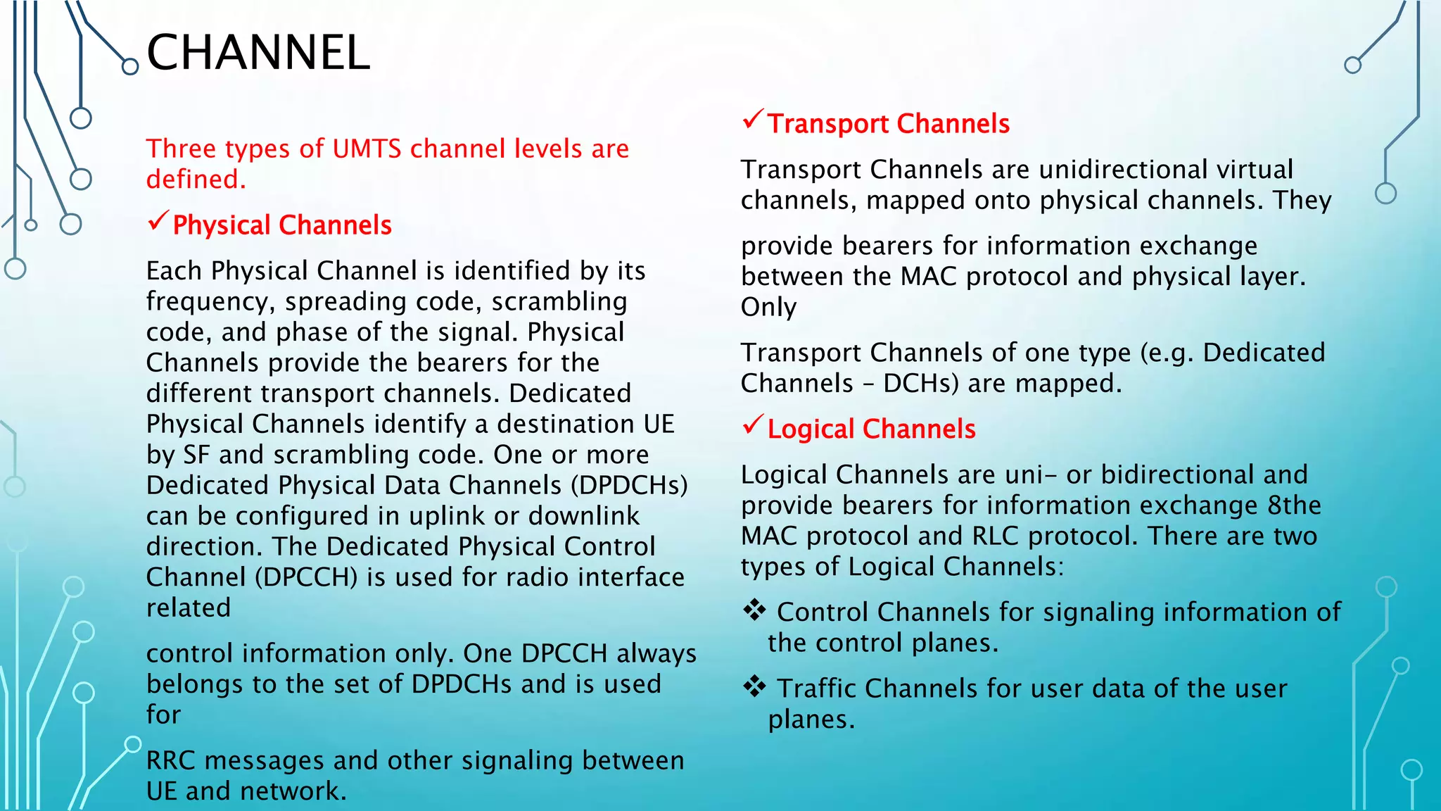 CHANNEL
Three types of UMTS channel levels are
defined.
Physical Channels
Each Physical Channel is identified by its
frequency, spreading code, scrambling
code, and phase of the signal. Physical
Channels provide the bearers for the
different transport channels. Dedicated
Physical Channels identify a destination UE
by SF and scrambling code. One or more
Dedicated Physical Data Channels (DPDCHs)
can be configured in uplink or downlink
direction. The Dedicated Physical Control
Channel (DPCCH) is used for radio interface
related
control information only. One DPCCH always
belongs to the set of DPDCHs and is used
for
RRC messages and other signaling between
UE and network.
Transport Channels
Transport Channels are unidirectional virtual
channels, mapped onto physical channels. They
provide bearers for information exchange
between the MAC protocol and physical layer.
Only
Transport Channels of one type (e.g. Dedicated
Channels – DCHs) are mapped.
Logical Channels
Logical Channels are uni- or bidirectional and
provide bearers for information exchange 8the
MAC protocol and RLC protocol. There are two
types of Logical Channels:
 Control Channels for signaling information of
the control planes.
 Traffic Channels for user data of the user
planes.
 