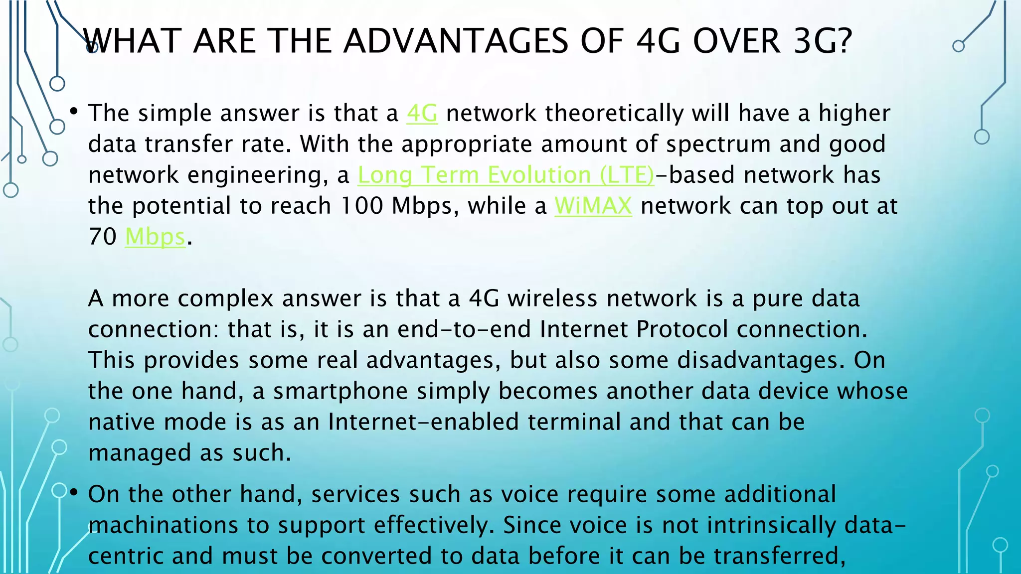 WHAT ARE THE ADVANTAGES OF 4G OVER 3G?
• The simple answer is that a 4G network theoretically will have a higher
data transfer rate. With the appropriate amount of spectrum and good
network engineering, a Long Term Evolution (LTE)-based network has
the potential to reach 100 Mbps, while a WiMAX network can top out at
70 Mbps.
A more complex answer is that a 4G wireless network is a pure data
connection: that is, it is an end-to-end Internet Protocol connection.
This provides some real advantages, but also some disadvantages. On
the one hand, a smartphone simply becomes another data device whose
native mode is as an Internet-enabled terminal and that can be
managed as such.
• On the other hand, services such as voice require some additional
machinations to support effectively. Since voice is not intrinsically data-
centric and must be converted to data before it can be transferred,
 