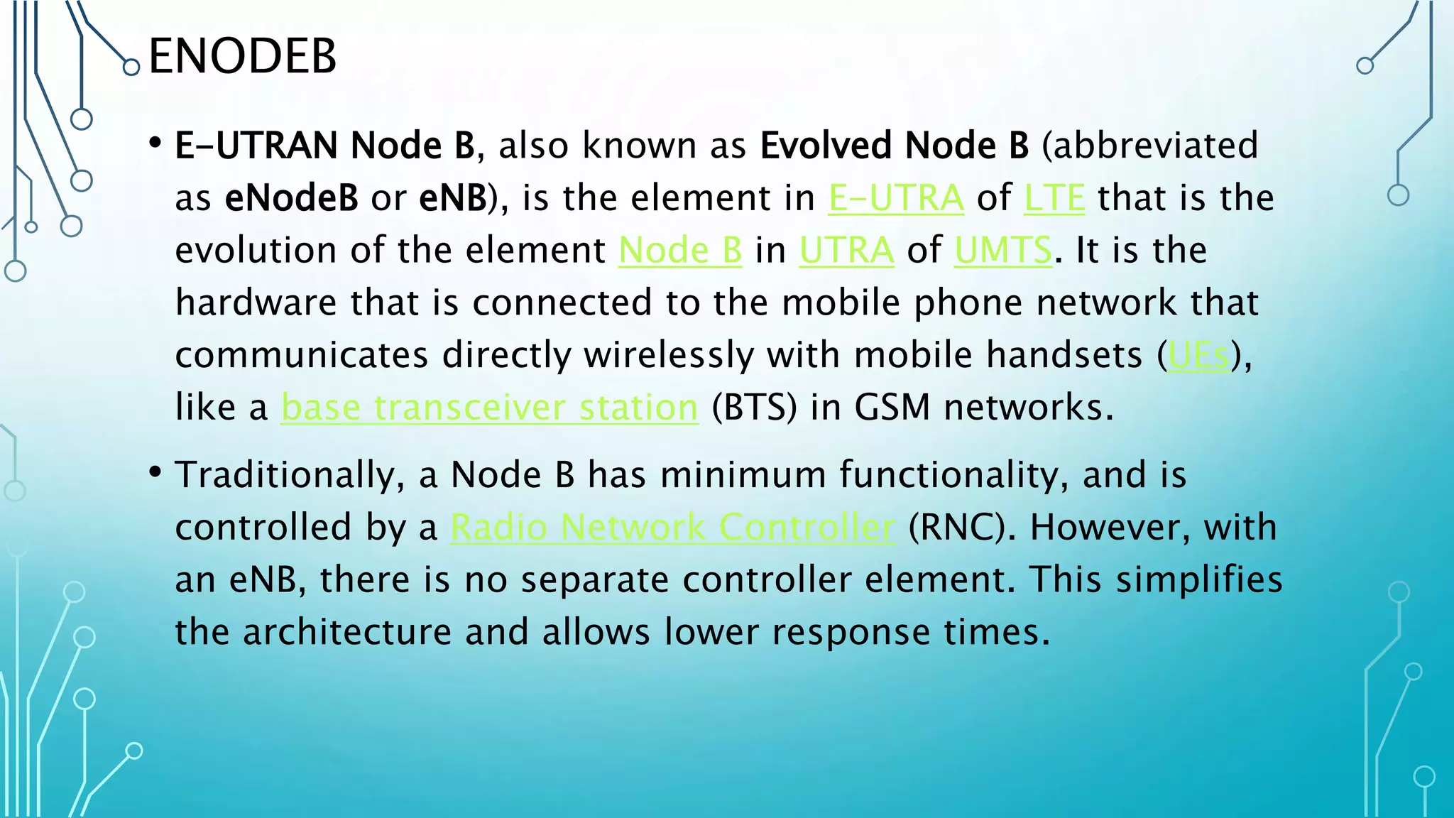 ENODEB
• E-UTRAN Node B, also known as Evolved Node B (abbreviated
as eNodeB or eNB), is the element in E-UTRA of LTE that is the
evolution of the element Node B in UTRA of UMTS. It is the
hardware that is connected to the mobile phone network that
communicates directly wirelessly with mobile handsets (UEs),
like a base transceiver station (BTS) in GSM networks.
• Traditionally, a Node B has minimum functionality, and is
controlled by a Radio Network Controller (RNC). However, with
an eNB, there is no separate controller element. This simplifies
the architecture and allows lower response times.
 