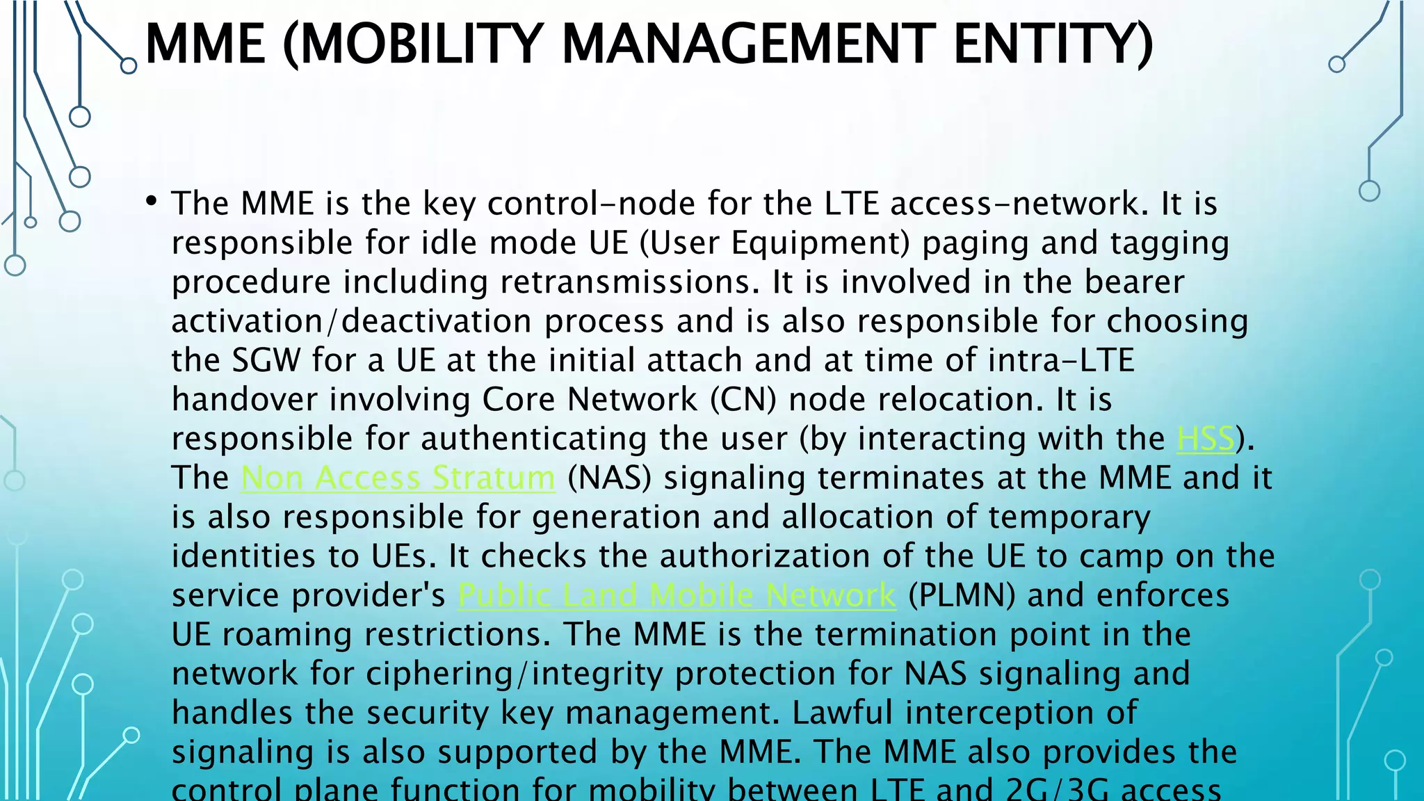 MME (MOBILITY MANAGEMENT ENTITY)
• The MME is the key control-node for the LTE access-network. It is
responsible for idle mode UE (User Equipment) paging and tagging
procedure including retransmissions. It is involved in the bearer
activation/deactivation process and is also responsible for choosing
the SGW for a UE at the initial attach and at time of intra-LTE
handover involving Core Network (CN) node relocation. It is
responsible for authenticating the user (by interacting with the HSS).
The Non Access Stratum (NAS) signaling terminates at the MME and it
is also responsible for generation and allocation of temporary
identities to UEs. It checks the authorization of the UE to camp on the
service provider's Public Land Mobile Network (PLMN) and enforces
UE roaming restrictions. The MME is the termination point in the
network for ciphering/integrity protection for NAS signaling and
handles the security key management. Lawful interception of
signaling is also supported by the MME. The MME also provides the
 