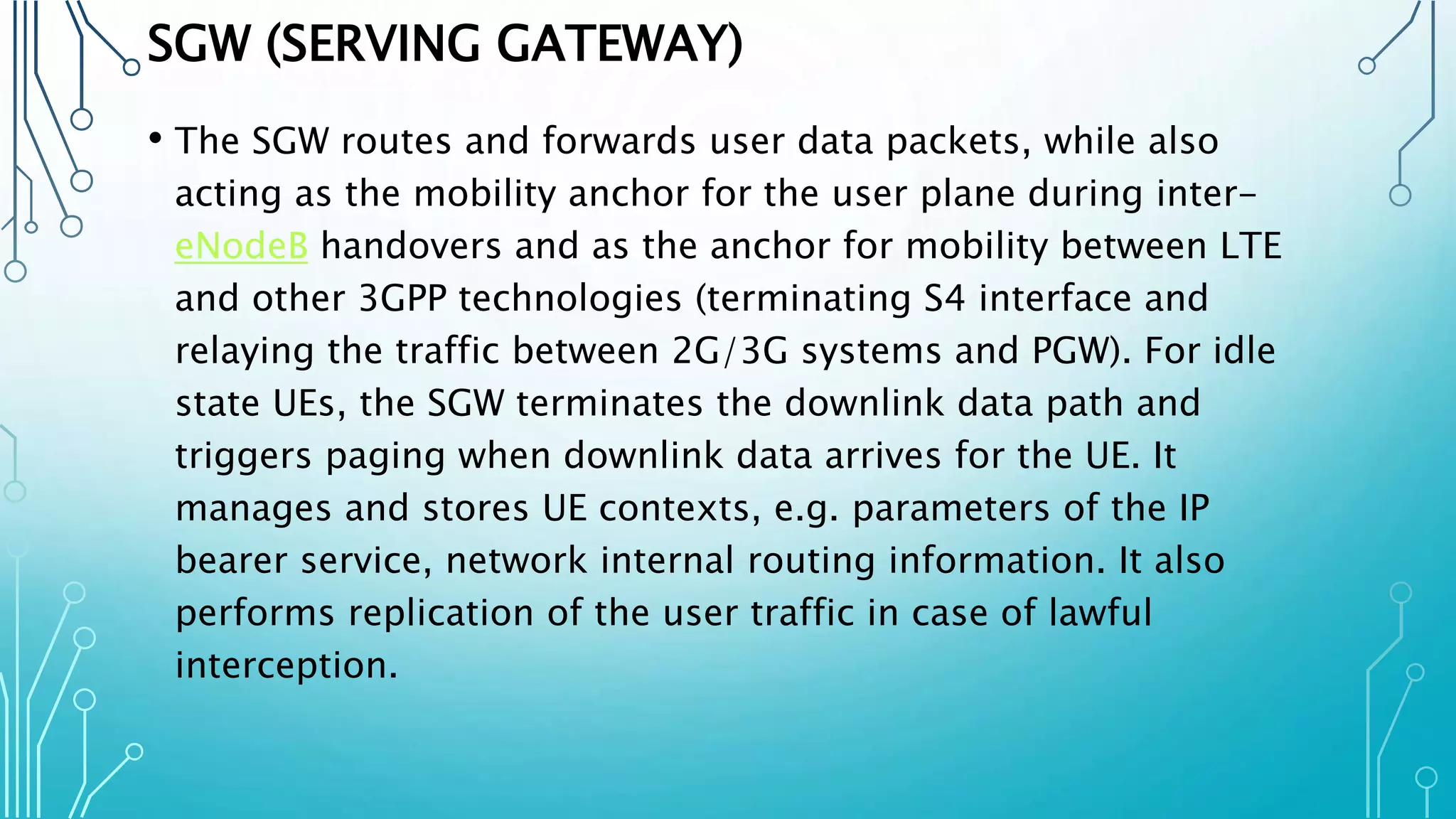 SGW (SERVING GATEWAY)
• The SGW routes and forwards user data packets, while also
acting as the mobility anchor for the user plane during inter-
eNodeB handovers and as the anchor for mobility between LTE
and other 3GPP technologies (terminating S4 interface and
relaying the traffic between 2G/3G systems and PGW). For idle
state UEs, the SGW terminates the downlink data path and
triggers paging when downlink data arrives for the UE. It
manages and stores UE contexts, e.g. parameters of the IP
bearer service, network internal routing information. It also
performs replication of the user traffic in case of lawful
interception.
 