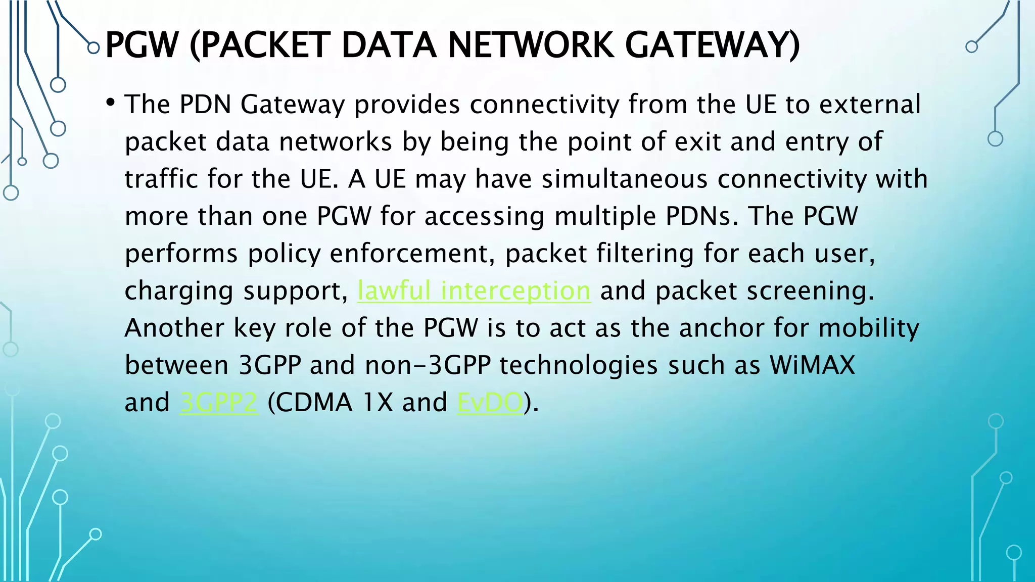 PGW (PACKET DATA NETWORK GATEWAY)
• The PDN Gateway provides connectivity from the UE to external
packet data networks by being the point of exit and entry of
traffic for the UE. A UE may have simultaneous connectivity with
more than one PGW for accessing multiple PDNs. The PGW
performs policy enforcement, packet filtering for each user,
charging support, lawful interception and packet screening.
Another key role of the PGW is to act as the anchor for mobility
between 3GPP and non-3GPP technologies such as WiMAX
and 3GPP2 (CDMA 1X and EvDO).
 