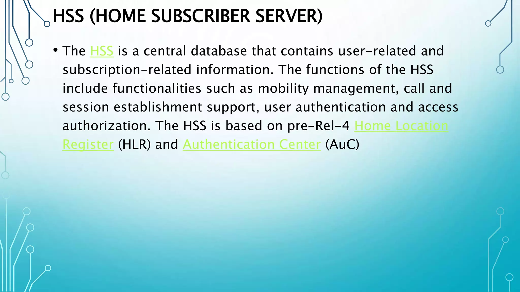 HSS (HOME SUBSCRIBER SERVER)
• The HSS is a central database that contains user-related and
subscription-related information. The functions of the HSS
include functionalities such as mobility management, call and
session establishment support, user authentication and access
authorization. The HSS is based on pre-Rel-4 Home Location
Register (HLR) and Authentication Center (AuC)
 
