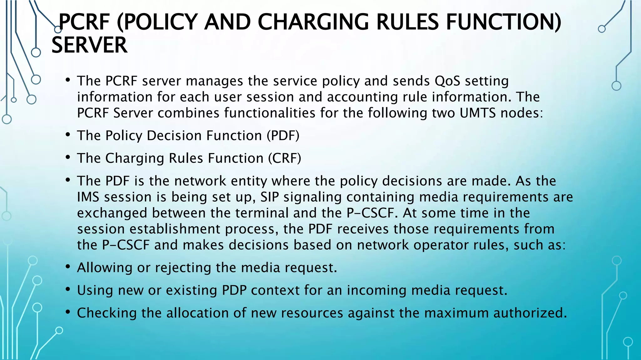 PCRF (POLICY AND CHARGING RULES FUNCTION)
SERVER
• The PCRF server manages the service policy and sends QoS setting
information for each user session and accounting rule information. The
PCRF Server combines functionalities for the following two UMTS nodes:
• The Policy Decision Function (PDF)
• The Charging Rules Function (CRF)
• The PDF is the network entity where the policy decisions are made. As the
IMS session is being set up, SIP signaling containing media requirements are
exchanged between the terminal and the P-CSCF. At some time in the
session establishment process, the PDF receives those requirements from
the P-CSCF and makes decisions based on network operator rules, such as:
• Allowing or rejecting the media request.
• Using new or existing PDP context for an incoming media request.
• Checking the allocation of new resources against the maximum authorized.
 