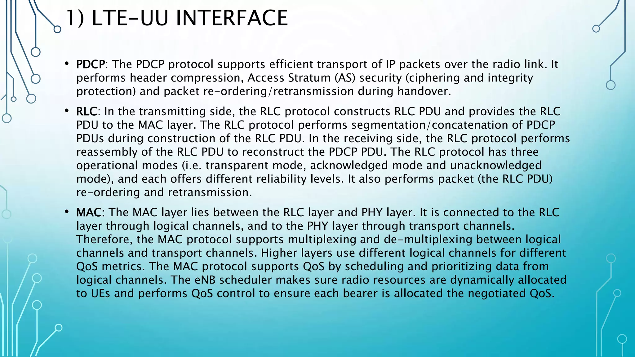 1) LTE-UU INTERFACE
• PDCP: The PDCP protocol supports efficient transport of IP packets over the radio link. It
performs header compression, Access Stratum (AS) security (ciphering and integrity
protection) and packet re-ordering/retransmission during handover.
• RLC: In the transmitting side, the RLC protocol constructs RLC PDU and provides the RLC
PDU to the MAC layer. The RLC protocol performs segmentation/concatenation of PDCP
PDUs during construction of the RLC PDU. In the receiving side, the RLC protocol performs
reassembly of the RLC PDU to reconstruct the PDCP PDU. The RLC protocol has three
operational modes (i.e. transparent mode, acknowledged mode and unacknowledged
mode), and each offers different reliability levels. It also performs packet (the RLC PDU)
re-ordering and retransmission.
• MAC: The MAC layer lies between the RLC layer and PHY layer. It is connected to the RLC
layer through logical channels, and to the PHY layer through transport channels.
Therefore, the MAC protocol supports multiplexing and de-multiplexing between logical
channels and transport channels. Higher layers use different logical channels for different
QoS metrics. The MAC protocol supports QoS by scheduling and prioritizing data from
logical channels. The eNB scheduler makes sure radio resources are dynamically allocated
to UEs and performs QoS control to ensure each bearer is allocated the negotiated QoS.
 