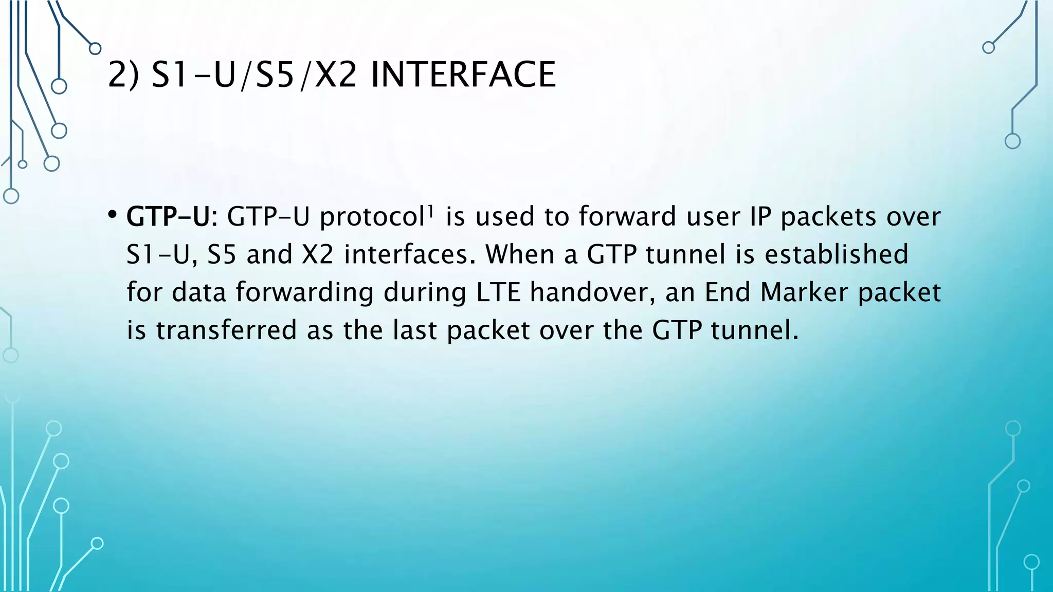 2) S1-U/S5/X2 INTERFACE
• GTP-U: GTP-U protocol1 is used to forward user IP packets over
S1-U, S5 and X2 interfaces. When a GTP tunnel is established
for data forwarding during LTE handover, an End Marker packet
is transferred as the last packet over the GTP tunnel.
 