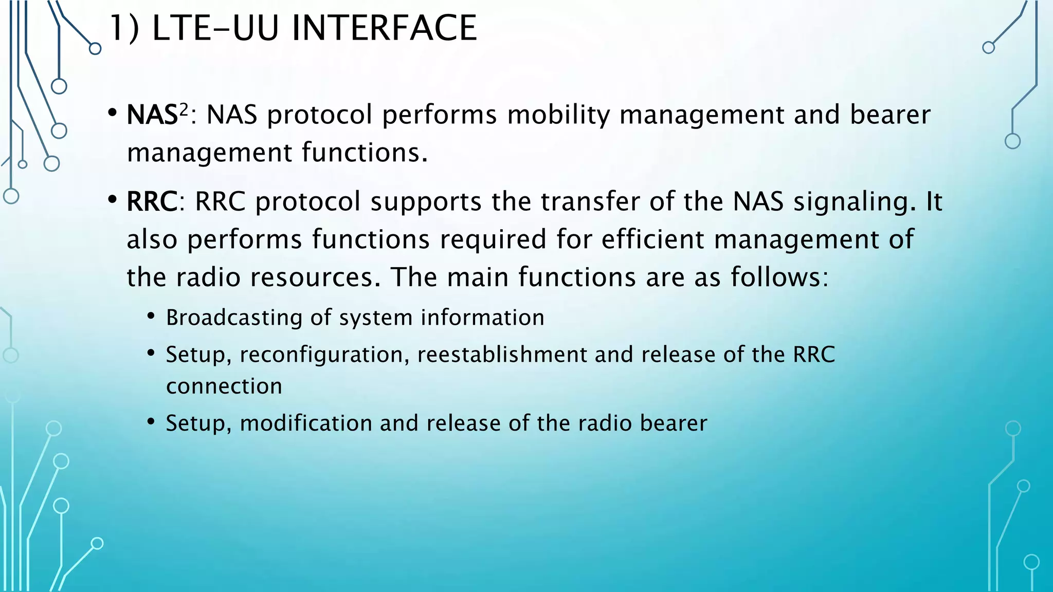 1) LTE-UU INTERFACE
• NAS2: NAS protocol performs mobility management and bearer
management functions.
• RRC: RRC protocol supports the transfer of the NAS signaling. It
also performs functions required for efficient management of
the radio resources. The main functions are as follows:
• Broadcasting of system information
• Setup, reconfiguration, reestablishment and release of the RRC
connection
• Setup, modification and release of the radio bearer
 