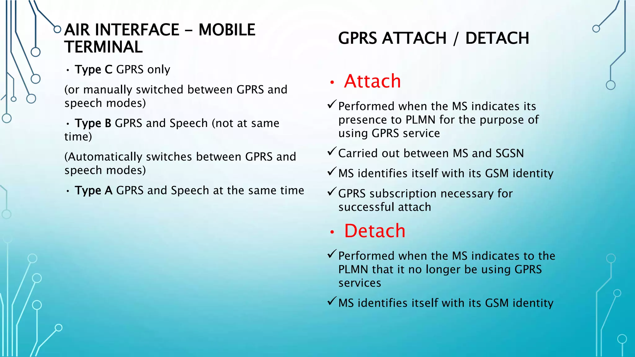AIR INTERFACE - MOBILE
TERMINAL
• Type C GPRS only
(or manually switched between GPRS and
speech modes)
• Type B GPRS and Speech (not at same
time)
(Automatically switches between GPRS and
speech modes)
• Type A GPRS and Speech at the same time
GPRS ATTACH / DETACH
• Attach
Performed when the MS indicates its
presence to PLMN for the purpose of
using GPRS service
Carried out between MS and SGSN
MS identifies itself with its GSM identity
GPRS subscription necessary for
successful attach
• Detach
Performed when the MS indicates to the
PLMN that it no longer be using GPRS
services
MS identifies itself with its GSM identity
 