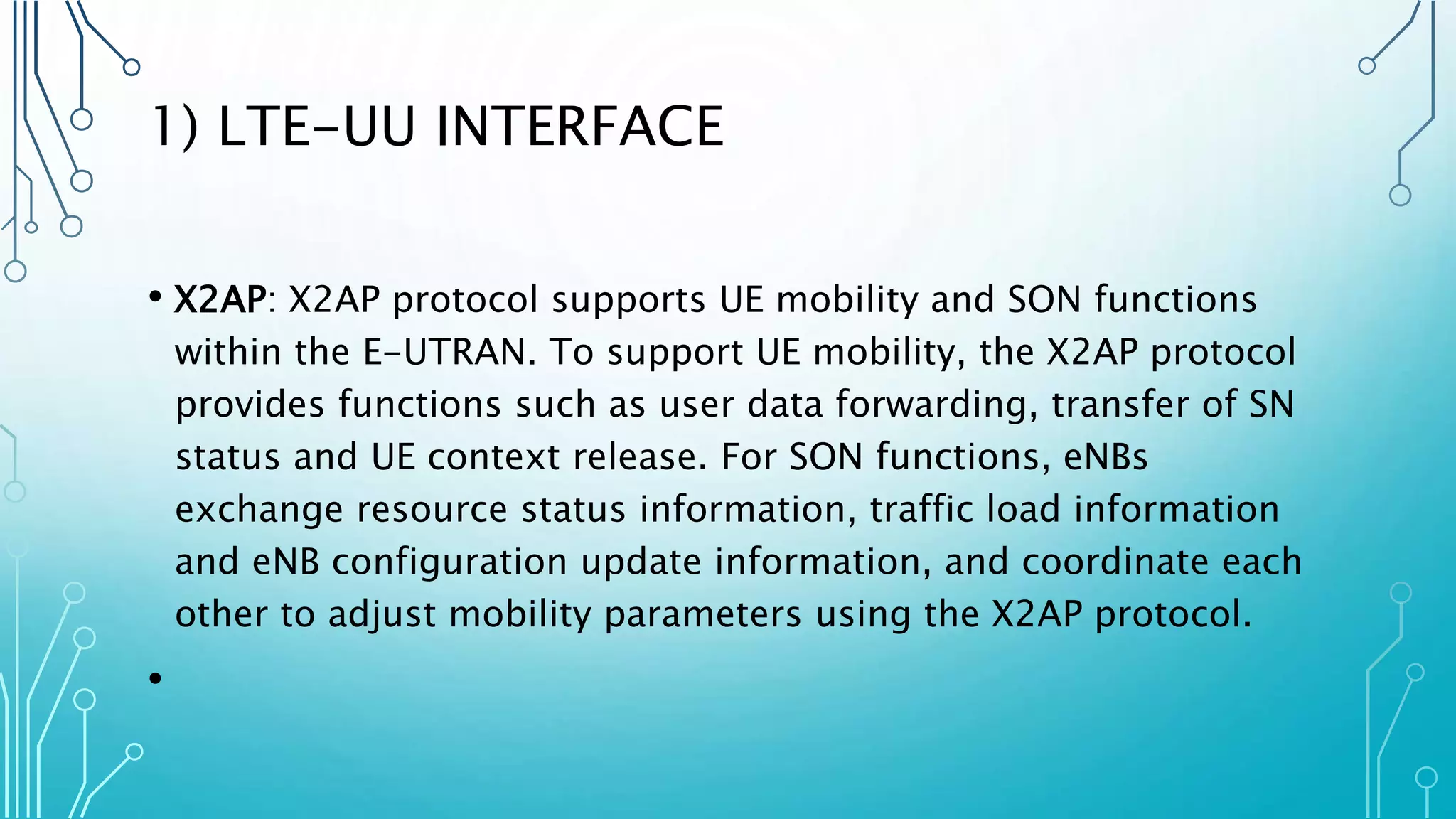 1) LTE-UU INTERFACE
• X2AP: X2AP protocol supports UE mobility and SON functions
within the E-UTRAN. To support UE mobility, the X2AP protocol
provides functions such as user data forwarding, transfer of SN
status and UE context release. For SON functions, eNBs
exchange resource status information, traffic load information
and eNB configuration update information, and coordinate each
other to adjust mobility parameters using the X2AP protocol.
•
 