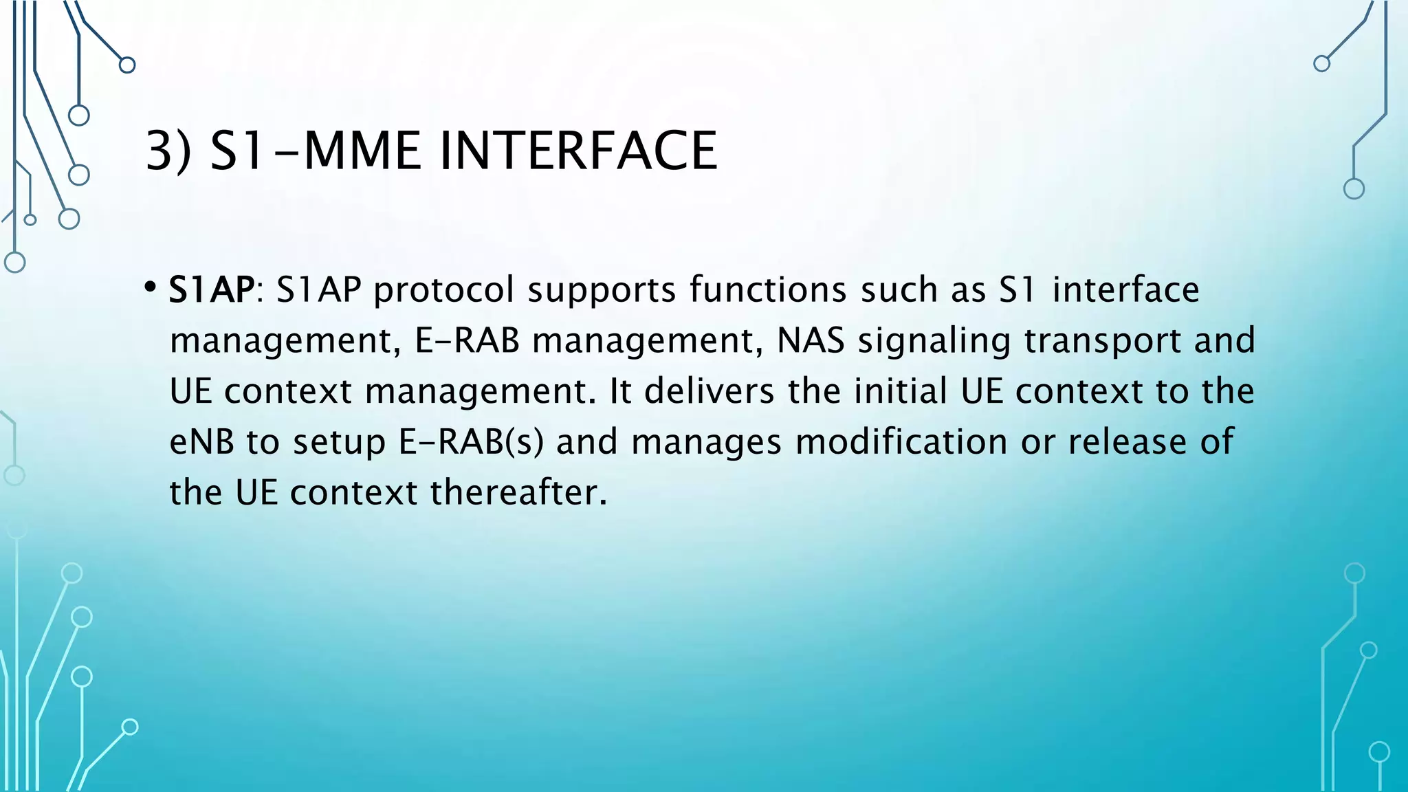3) S1-MME INTERFACE
• S1AP: S1AP protocol supports functions such as S1 interface
management, E-RAB management, NAS signaling transport and
UE context management. It delivers the initial UE context to the
eNB to setup E-RAB(s) and manages modification or release of
the UE context thereafter.
 