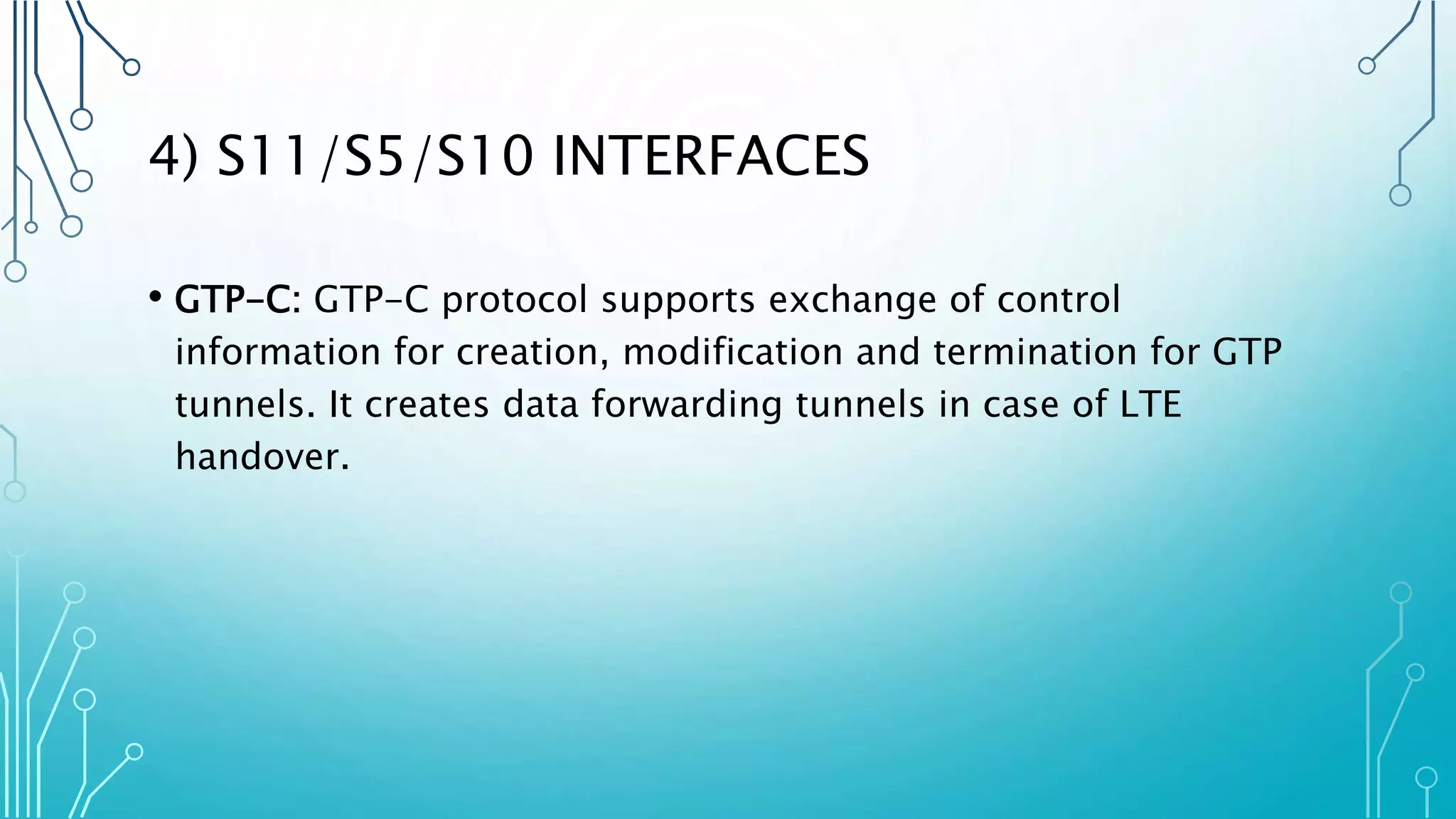4) S11/S5/S10 INTERFACES
• GTP-C: GTP-C protocol supports exchange of control
information for creation, modification and termination for GTP
tunnels. It creates data forwarding tunnels in case of LTE
handover.
 