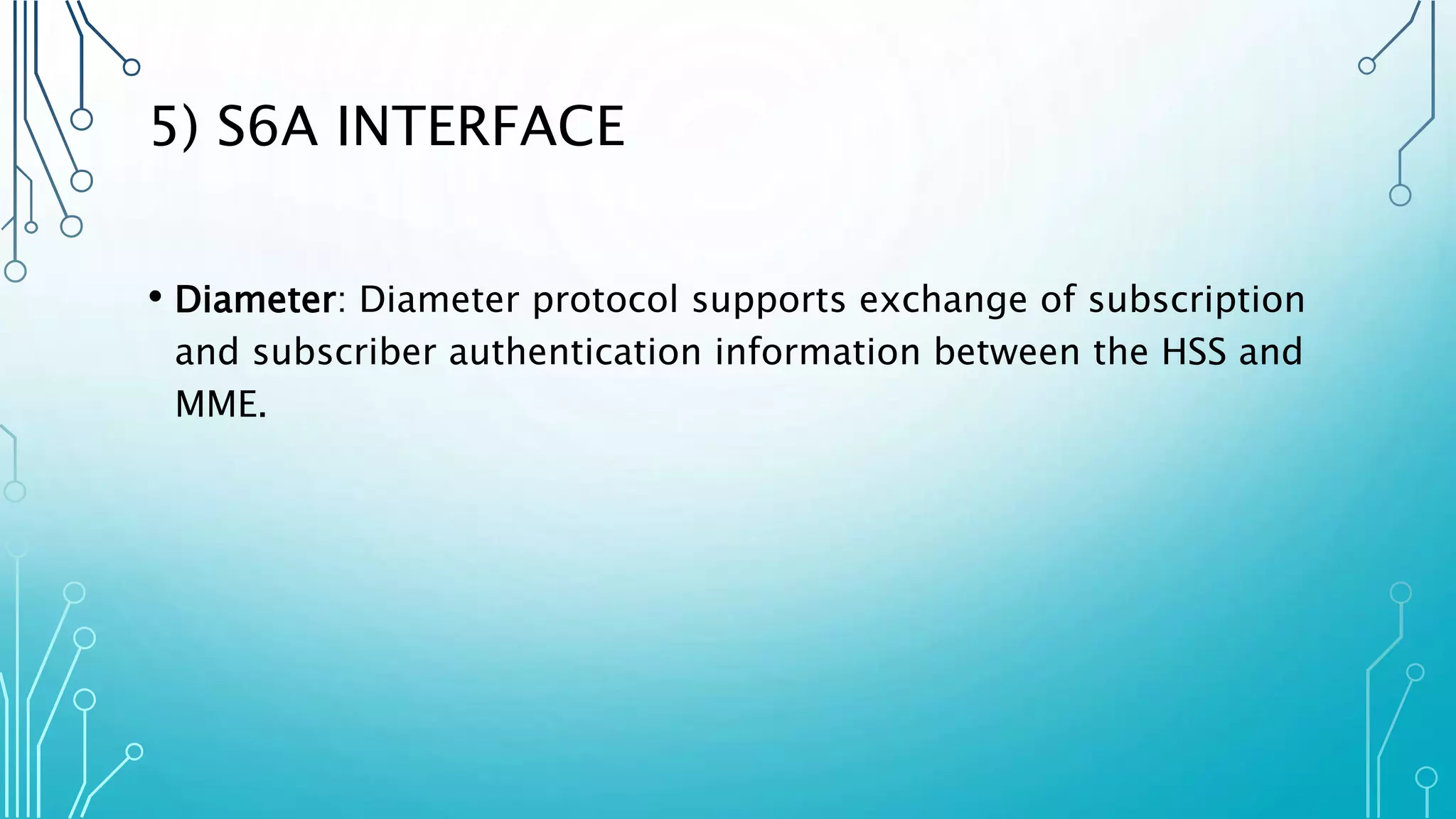 5) S6A INTERFACE
• Diameter: Diameter protocol supports exchange of subscription
and subscriber authentication information between the HSS and
MME.
 