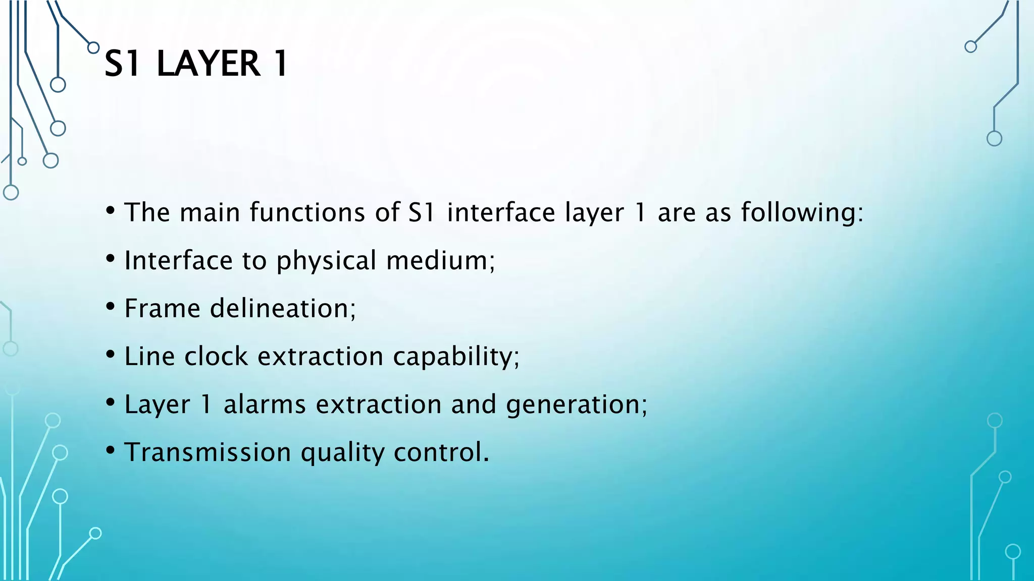 S1 LAYER 1
• The main functions of S1 interface layer 1 are as following:
• Interface to physical medium;
• Frame delineation;
• Line clock extraction capability;
• Layer 1 alarms extraction and generation;
• Transmission quality control.
 