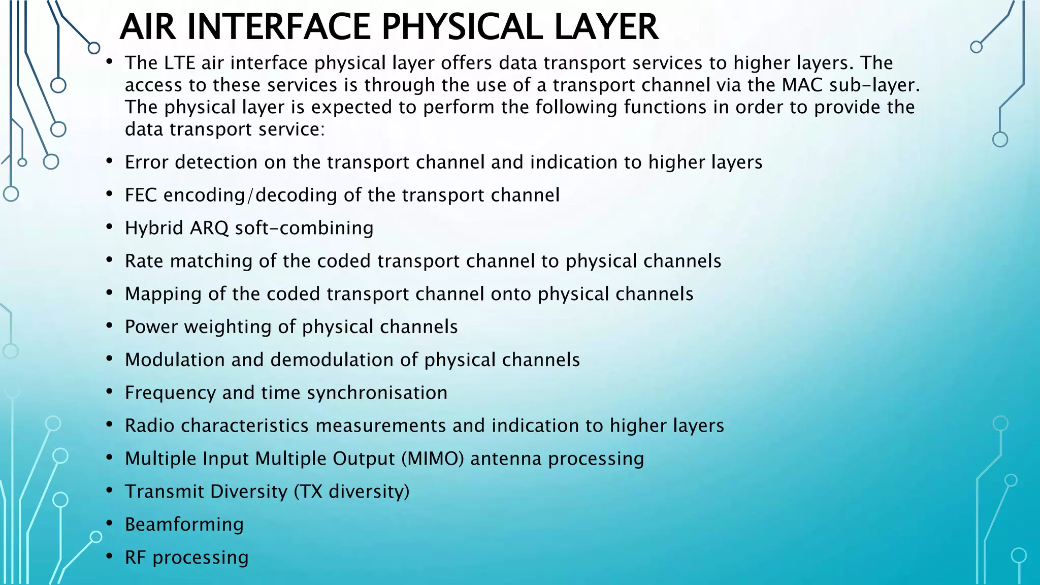 AIR INTERFACE PHYSICAL LAYER
• The LTE air interface physical layer offers data transport services to higher layers. The
access to these services is through the use of a transport channel via the MAC sub-layer.
The physical layer is expected to perform the following functions in order to provide the
data transport service:
• Error detection on the transport channel and indication to higher layers
• FEC encoding/decoding of the transport channel
• Hybrid ARQ soft-combining
• Rate matching of the coded transport channel to physical channels
• Mapping of the coded transport channel onto physical channels
• Power weighting of physical channels
• Modulation and demodulation of physical channels
• Frequency and time synchronisation
• Radio characteristics measurements and indication to higher layers
• Multiple Input Multiple Output (MIMO) antenna processing
• Transmit Diversity (TX diversity)
• Beamforming
• RF processing
 