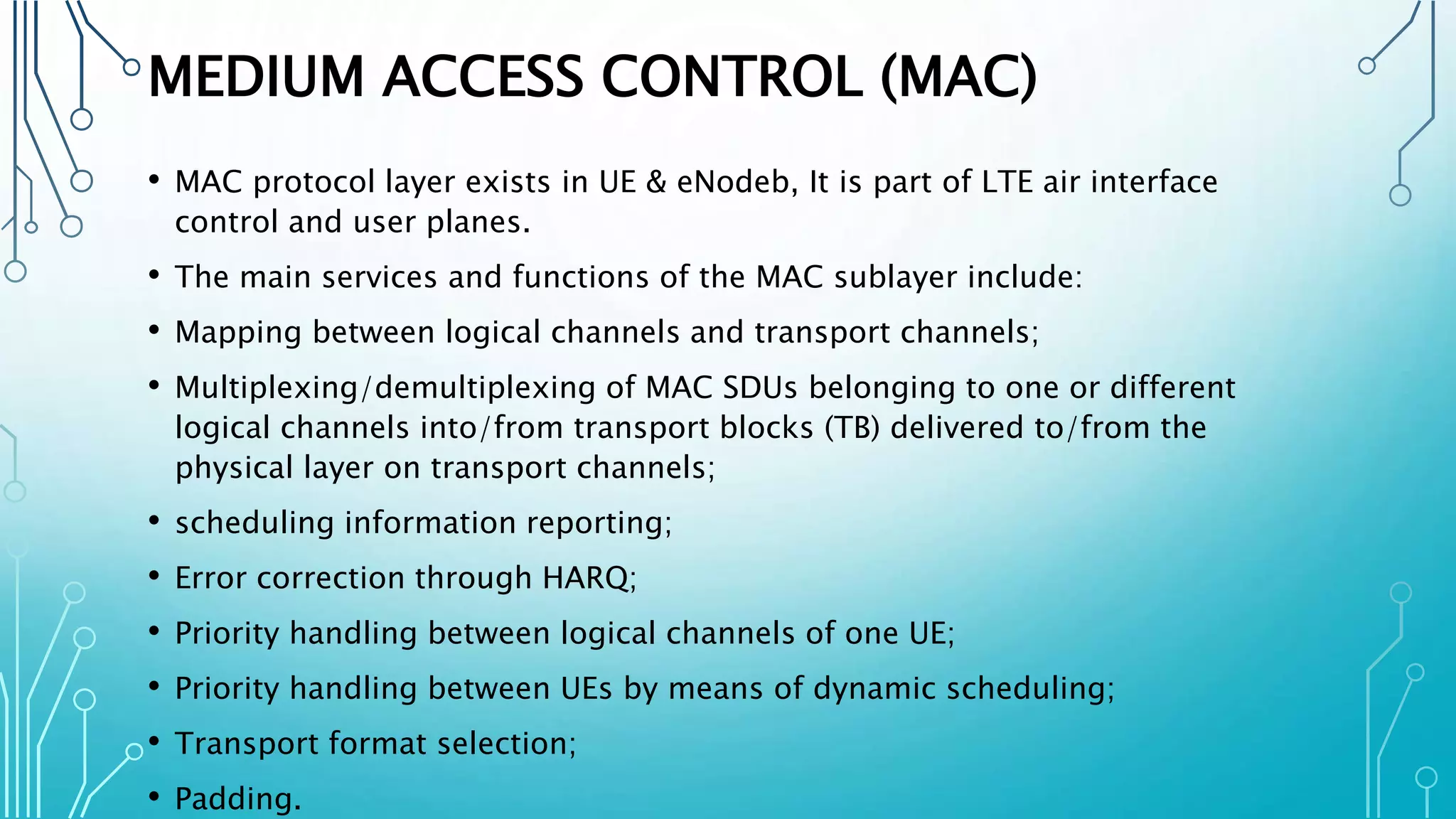 MEDIUM ACCESS CONTROL (MAC)
• MAC protocol layer exists in UE & eNodeb, It is part of LTE air interface
control and user planes.
• The main services and functions of the MAC sublayer include:
• Mapping between logical channels and transport channels;
• Multiplexing/demultiplexing of MAC SDUs belonging to one or different
logical channels into/from transport blocks (TB) delivered to/from the
physical layer on transport channels;
• scheduling information reporting;
• Error correction through HARQ;
• Priority handling between logical channels of one UE;
• Priority handling between UEs by means of dynamic scheduling;
• Transport format selection;
• Padding.
 