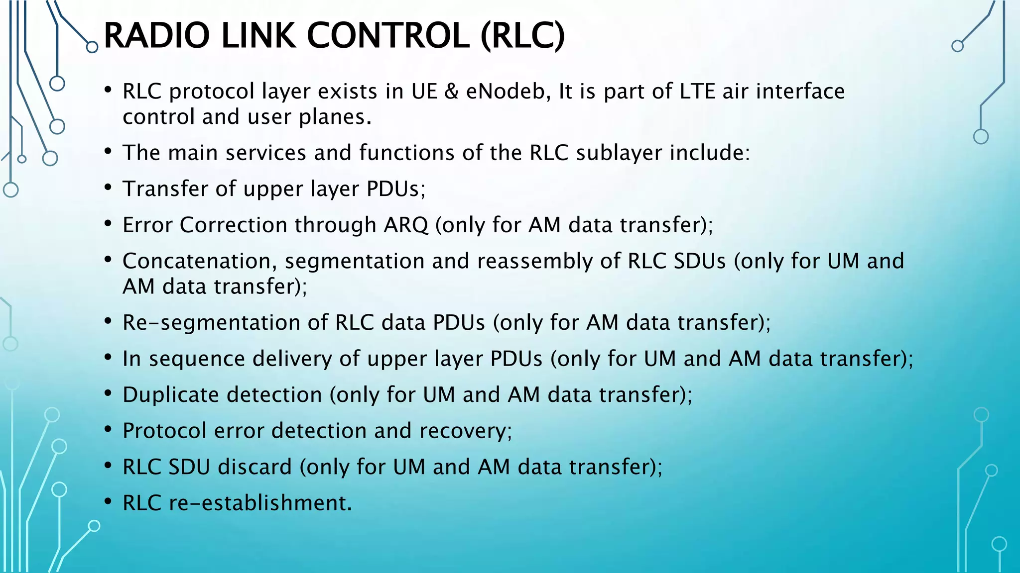 RADIO LINK CONTROL (RLC)
• RLC protocol layer exists in UE & eNodeb, It is part of LTE air interface
control and user planes.
• The main services and functions of the RLC sublayer include:
• Transfer of upper layer PDUs;
• Error Correction through ARQ (only for AM data transfer);
• Concatenation, segmentation and reassembly of RLC SDUs (only for UM and
AM data transfer);
• Re-segmentation of RLC data PDUs (only for AM data transfer);
• In sequence delivery of upper layer PDUs (only for UM and AM data transfer);
• Duplicate detection (only for UM and AM data transfer);
• Protocol error detection and recovery;
• RLC SDU discard (only for UM and AM data transfer);
• RLC re-establishment.
 