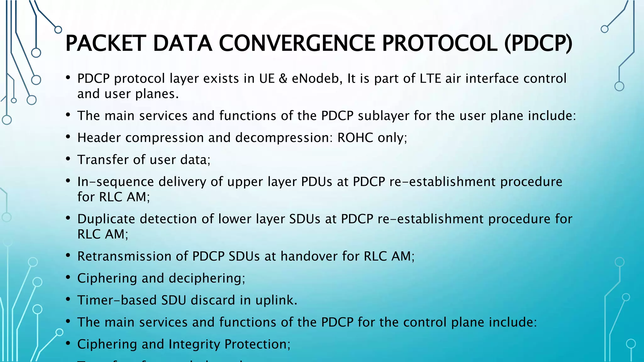 PACKET DATA CONVERGENCE PROTOCOL (PDCP)
• PDCP protocol layer exists in UE & eNodeb, It is part of LTE air interface control
and user planes.
• The main services and functions of the PDCP sublayer for the user plane include:
• Header compression and decompression: ROHC only;
• Transfer of user data;
• In-sequence delivery of upper layer PDUs at PDCP re-establishment procedure
for RLC AM;
• Duplicate detection of lower layer SDUs at PDCP re-establishment procedure for
RLC AM;
• Retransmission of PDCP SDUs at handover for RLC AM;
• Ciphering and deciphering;
• Timer-based SDU discard in uplink.
• The main services and functions of the PDCP for the control plane include:
• Ciphering and Integrity Protection;
 