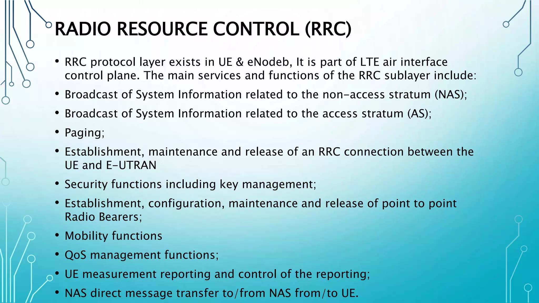 RADIO RESOURCE CONTROL (RRC)
• RRC protocol layer exists in UE & eNodeb, It is part of LTE air interface
control plane. The main services and functions of the RRC sublayer include:
• Broadcast of System Information related to the non-access stratum (NAS);
• Broadcast of System Information related to the access stratum (AS);
• Paging;
• Establishment, maintenance and release of an RRC connection between the
UE and E-UTRAN
• Security functions including key management;
• Establishment, configuration, maintenance and release of point to point
Radio Bearers;
• Mobility functions
• QoS management functions;
• UE measurement reporting and control of the reporting;
• NAS direct message transfer to/from NAS from/to UE.
 