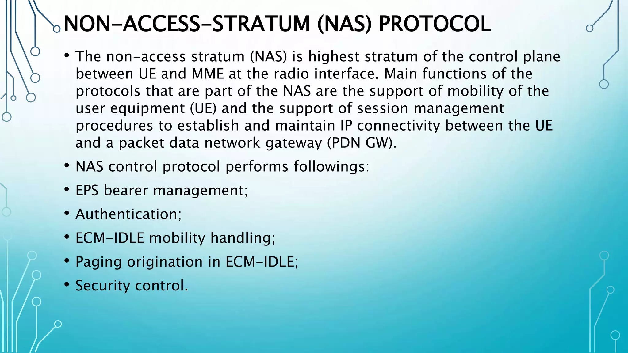 NON-ACCESS-STRATUM (NAS) PROTOCOL
• The non-access stratum (NAS) is highest stratum of the control plane
between UE and MME at the radio interface. Main functions of the
protocols that are part of the NAS are the support of mobility of the
user equipment (UE) and the support of session management
procedures to establish and maintain IP connectivity between the UE
and a packet data network gateway (PDN GW).
• NAS control protocol performs followings:
• EPS bearer management;
• Authentication;
• ECM-IDLE mobility handling;
• Paging origination in ECM-IDLE;
• Security control.
 
