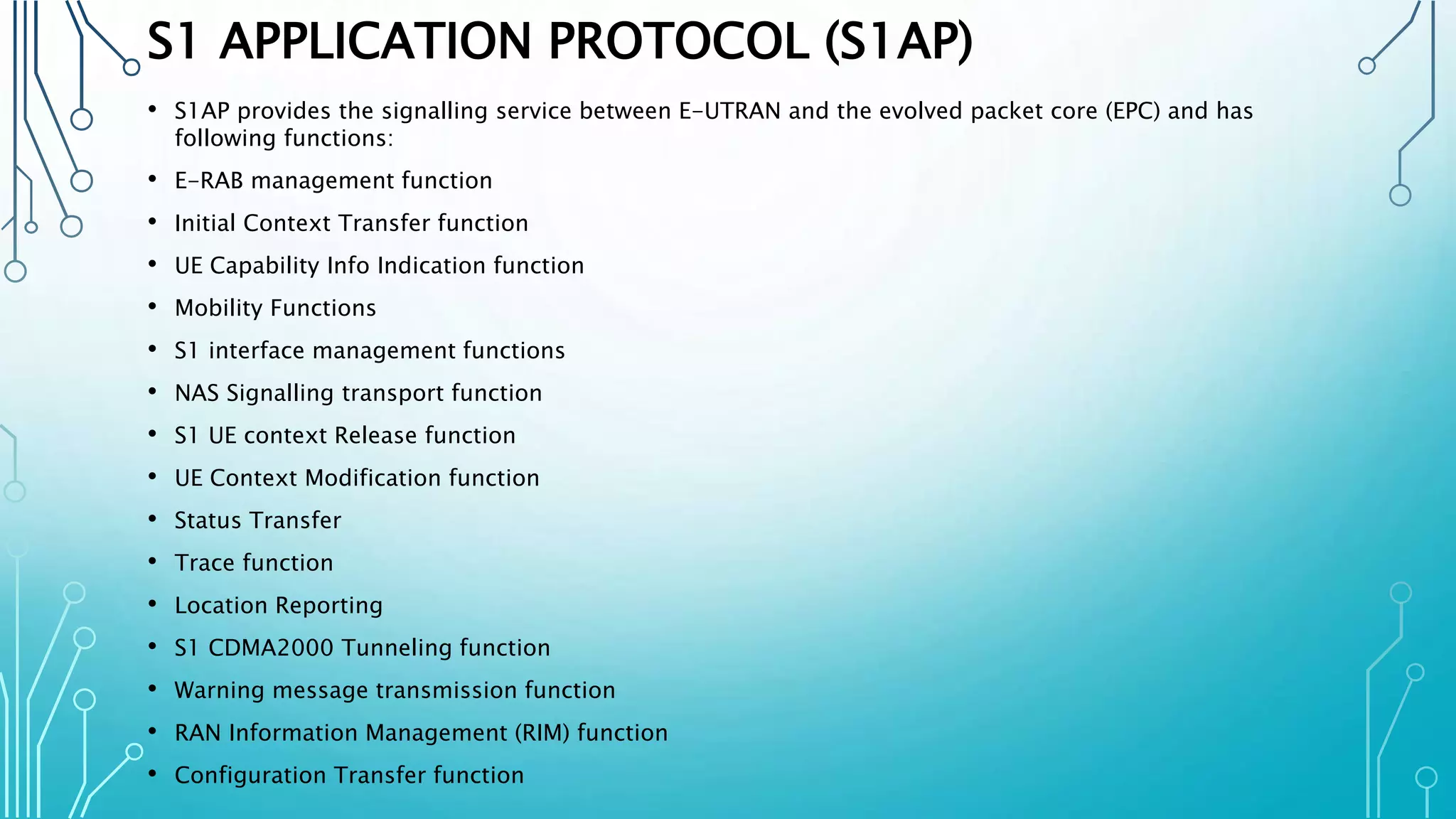 S1 APPLICATION PROTOCOL (S1AP)
• S1AP provides the signalling service between E-UTRAN and the evolved packet core (EPC) and has
following functions:
• E-RAB management function
• Initial Context Transfer function
• UE Capability Info Indication function
• Mobility Functions
• S1 interface management functions
• NAS Signalling transport function
• S1 UE context Release function
• UE Context Modification function
• Status Transfer
• Trace function
• Location Reporting
• S1 CDMA2000 Tunneling function
• Warning message transmission function
• RAN Information Management (RIM) function
• Configuration Transfer function
 