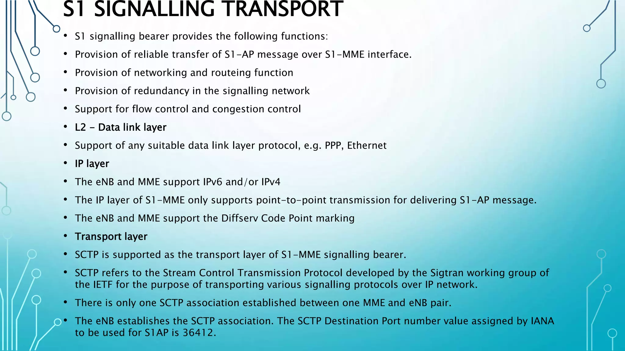S1 SIGNALLING TRANSPORT
• S1 signalling bearer provides the following functions:
• Provision of reliable transfer of S1-AP message over S1-MME interface.
• Provision of networking and routeing function
• Provision of redundancy in the signalling network
• Support for flow control and congestion control
• L2 - Data link layer
• Support of any suitable data link layer protocol, e.g. PPP, Ethernet
• IP layer
• The eNB and MME support IPv6 and/or IPv4
• The IP layer of S1-MME only supports point-to-point transmission for delivering S1-AP message.
• The eNB and MME support the Diffserv Code Point marking
• Transport layer
• SCTP is supported as the transport layer of S1-MME signalling bearer.
• SCTP refers to the Stream Control Transmission Protocol developed by the Sigtran working group of
the IETF for the purpose of transporting various signalling protocols over IP network.
• There is only one SCTP association established between one MME and eNB pair.
• The eNB establishes the SCTP association. The SCTP Destination Port number value assigned by IANA
to be used for S1AP is 36412.
 