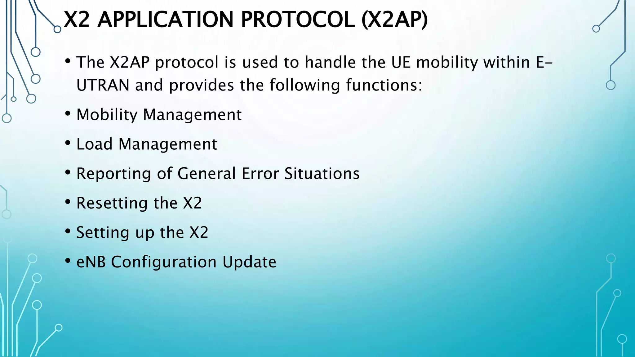 X2 APPLICATION PROTOCOL (X2AP)
• The X2AP protocol is used to handle the UE mobility within E-
UTRAN and provides the following functions:
• Mobility Management
• Load Management
• Reporting of General Error Situations
• Resetting the X2
• Setting up the X2
• eNB Configuration Update
 