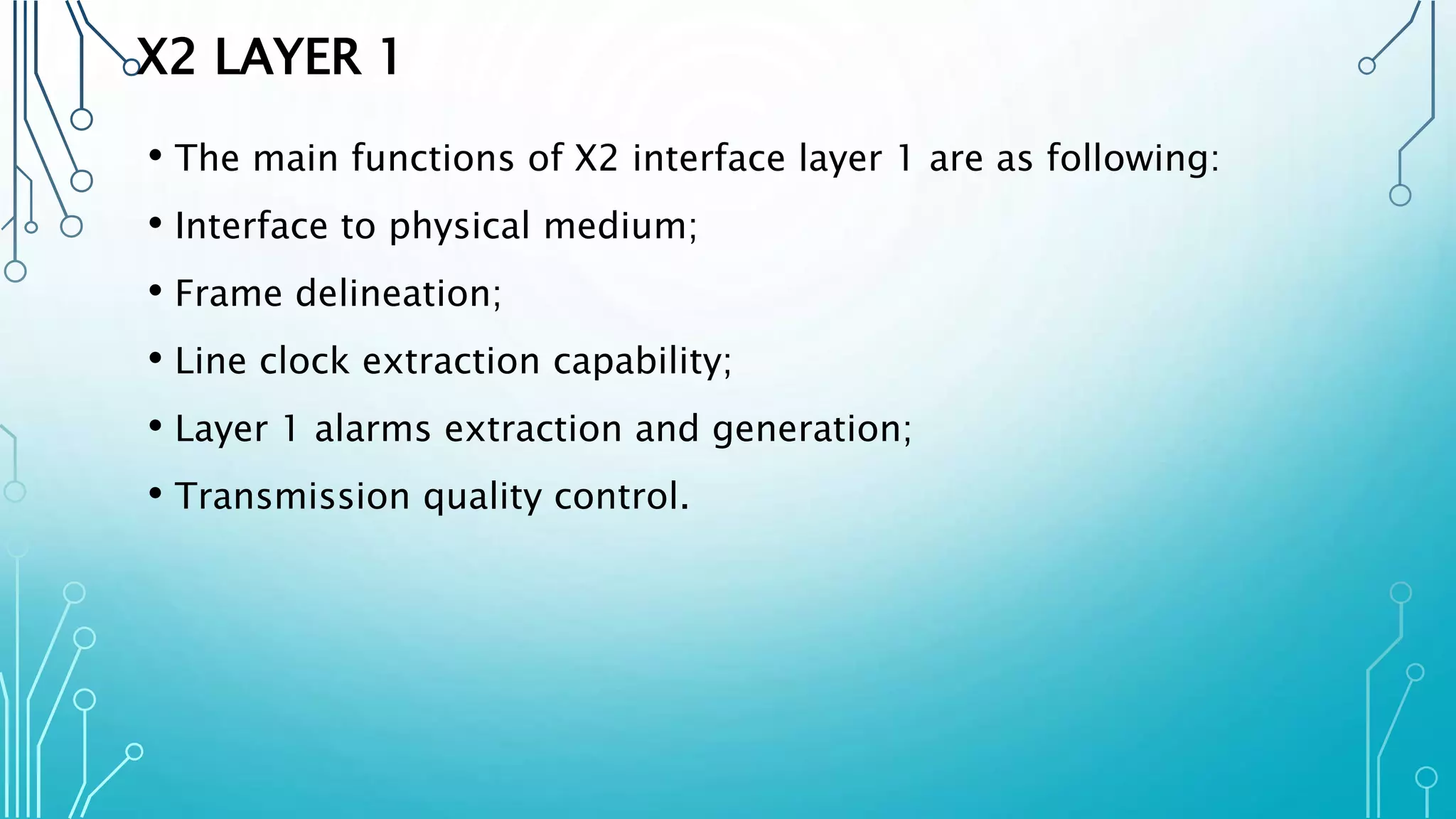 X2 LAYER 1
• The main functions of X2 interface layer 1 are as following:
• Interface to physical medium;
• Frame delineation;
• Line clock extraction capability;
• Layer 1 alarms extraction and generation;
• Transmission quality control.
 
