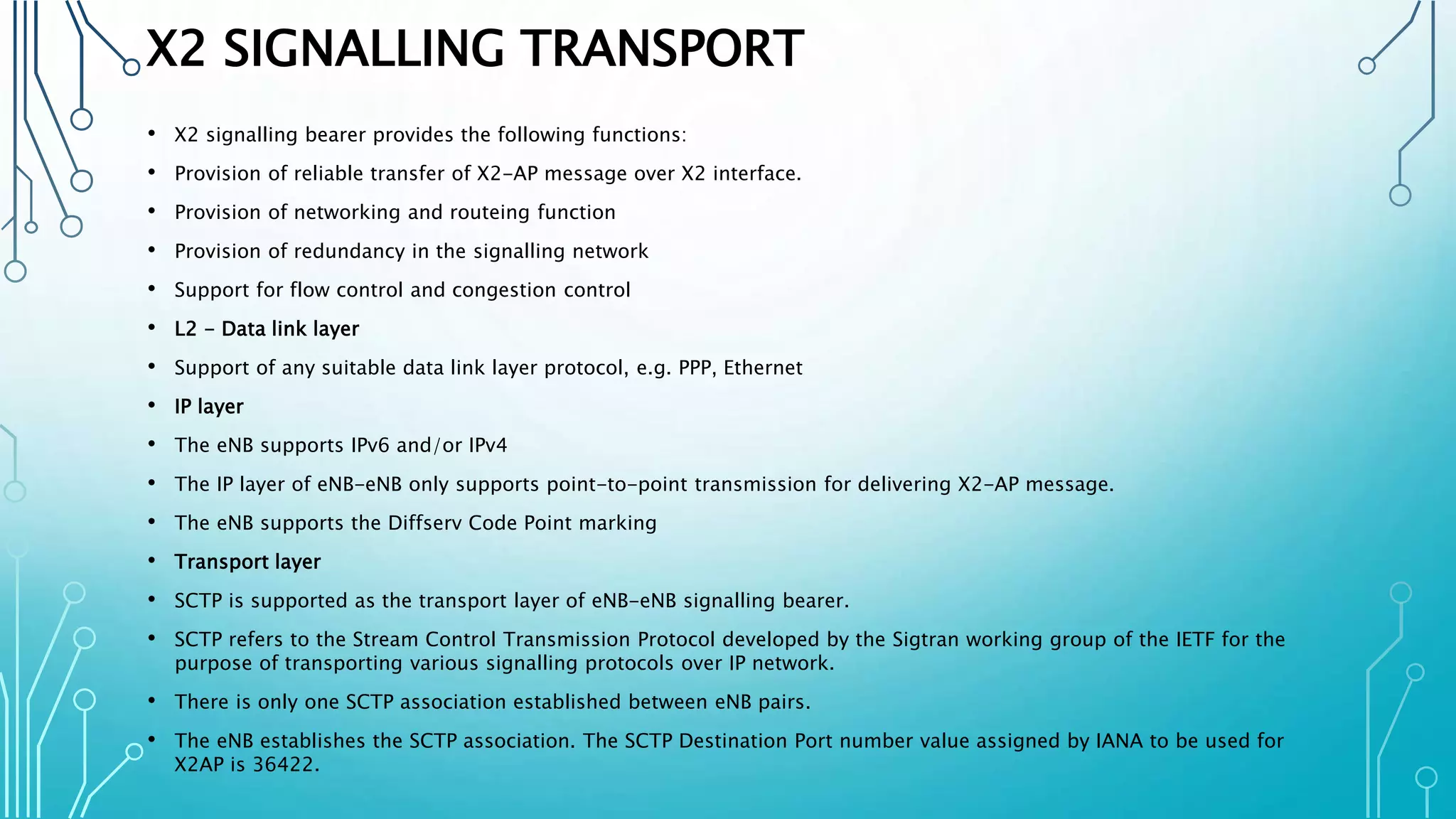 X2 SIGNALLING TRANSPORT
• X2 signalling bearer provides the following functions:
• Provision of reliable transfer of X2-AP message over X2 interface.
• Provision of networking and routeing function
• Provision of redundancy in the signalling network
• Support for flow control and congestion control
• L2 - Data link layer
• Support of any suitable data link layer protocol, e.g. PPP, Ethernet
• IP layer
• The eNB supports IPv6 and/or IPv4
• The IP layer of eNB-eNB only supports point-to-point transmission for delivering X2-AP message.
• The eNB supports the Diffserv Code Point marking
• Transport layer
• SCTP is supported as the transport layer of eNB-eNB signalling bearer.
• SCTP refers to the Stream Control Transmission Protocol developed by the Sigtran working group of the IETF for the
purpose of transporting various signalling protocols over IP network.
• There is only one SCTP association established between eNB pairs.
• The eNB establishes the SCTP association. The SCTP Destination Port number value assigned by IANA to be used for
X2AP is 36422.
 