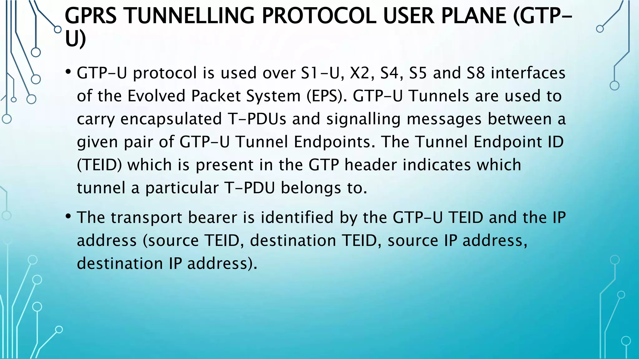 GPRS TUNNELLING PROTOCOL USER PLANE (GTP-
U)
• GTP-U protocol is used over S1-U, X2, S4, S5 and S8 interfaces
of the Evolved Packet System (EPS). GTP-U Tunnels are used to
carry encapsulated T-PDUs and signalling messages between a
given pair of GTP-U Tunnel Endpoints. The Tunnel Endpoint ID
(TEID) which is present in the GTP header indicates which
tunnel a particular T-PDU belongs to.
• The transport bearer is identified by the GTP-U TEID and the IP
address (source TEID, destination TEID, source IP address,
destination IP address).
 