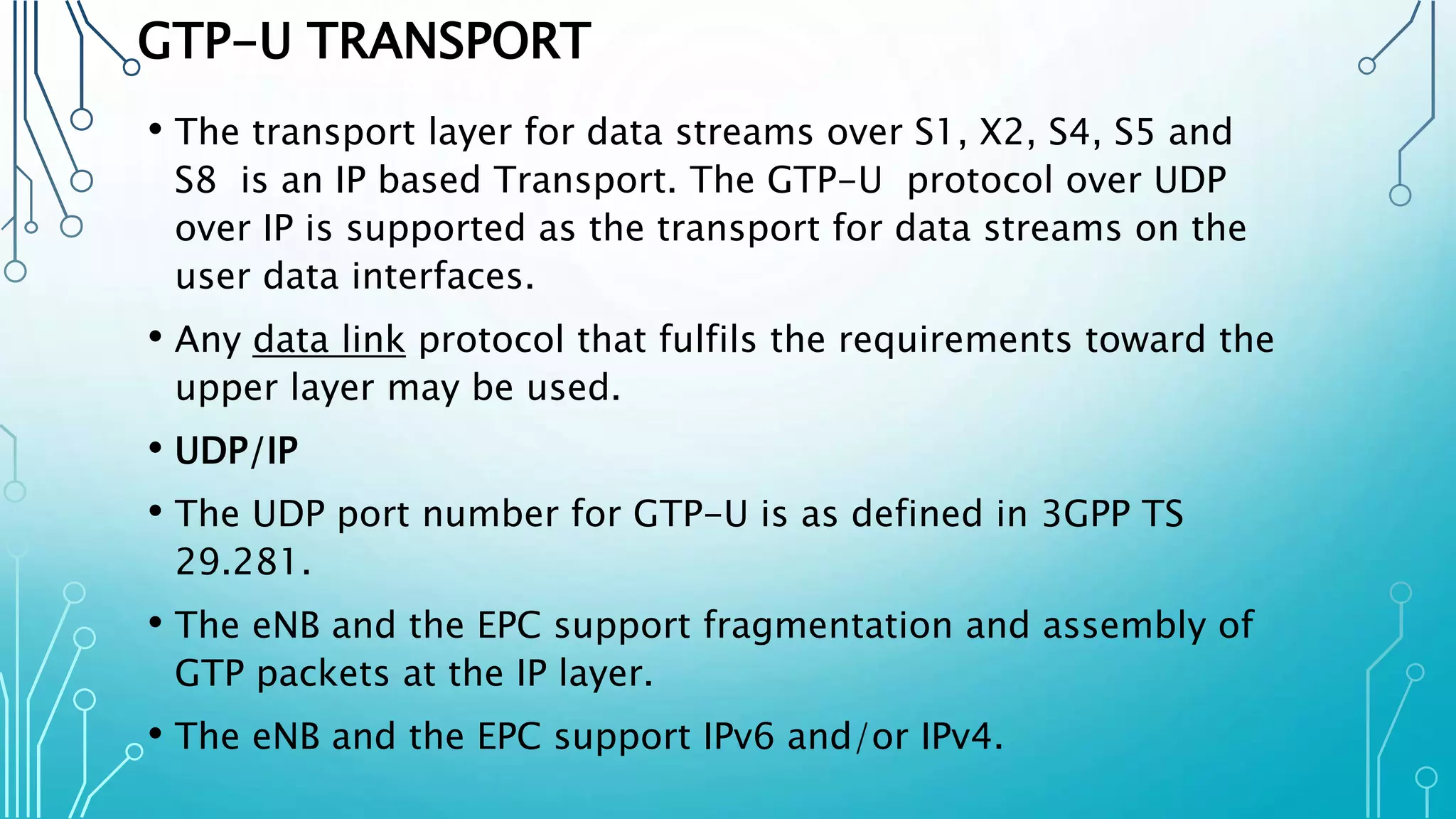 GTP-U TRANSPORT
• The transport layer for data streams over S1, X2, S4, S5 and
S8 is an IP based Transport. The GTP-U protocol over UDP
over IP is supported as the transport for data streams on the
user data interfaces.
• Any data link protocol that fulfils the requirements toward the
upper layer may be used.
• UDP/IP
• The UDP port number for GTP-U is as defined in 3GPP TS
29.281.
• The eNB and the EPC support fragmentation and assembly of
GTP packets at the IP layer.
• The eNB and the EPC support IPv6 and/or IPv4.
 
