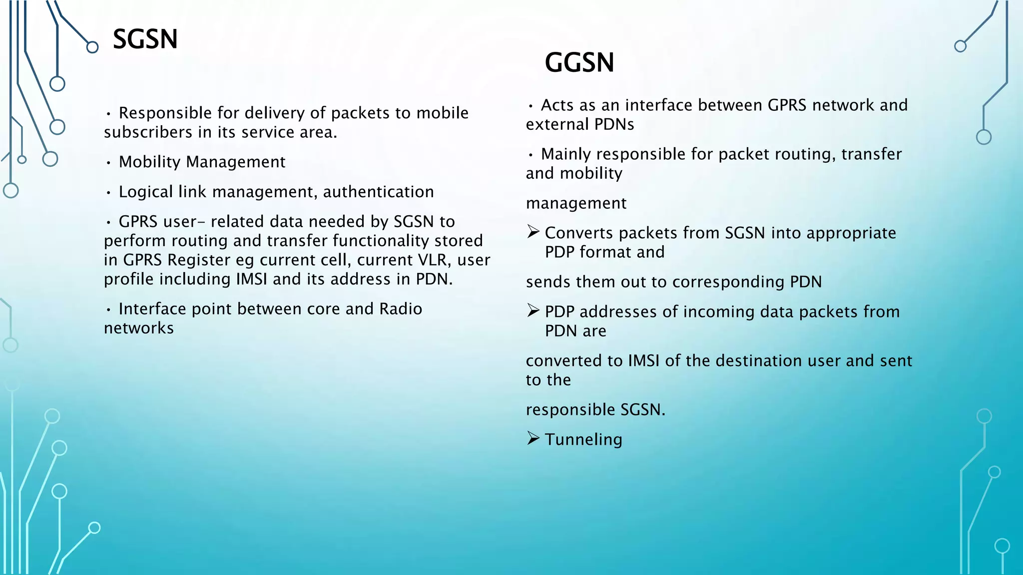 SGSN
• Responsible for delivery of packets to mobile
subscribers in its service area.
• Mobility Management
• Logical link management, authentication
• GPRS user- related data needed by SGSN to
perform routing and transfer functionality stored
in GPRS Register eg current cell, current VLR, user
profile including IMSI and its address in PDN.
• Interface point between core and Radio
networks
GGSN
• Acts as an interface between GPRS network and
external PDNs
• Mainly responsible for packet routing, transfer
and mobility
management
 Converts packets from SGSN into appropriate
PDP format and
sends them out to corresponding PDN
 PDP addresses of incoming data packets from
PDN are
converted to IMSI of the destination user and sent
to the
responsible SGSN.
 Tunneling
 