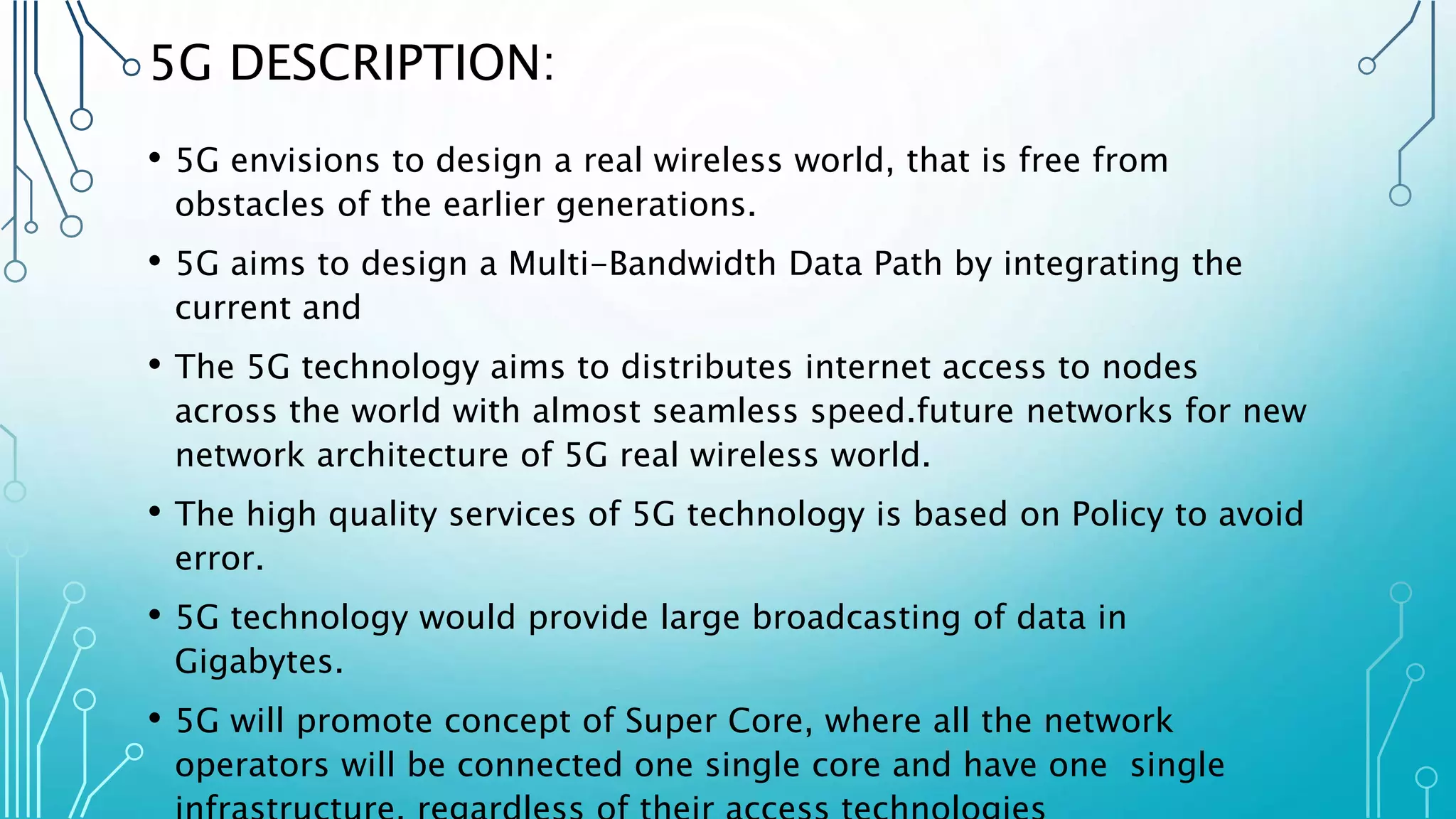 5G DESCRIPTION:
• 5G envisions to design a real wireless world, that is free from
obstacles of the earlier generations.
• 5G aims to design a Multi-Bandwidth Data Path by integrating the
current and
• The 5G technology aims to distributes internet access to nodes
across the world with almost seamless speed.future networks for new
network architecture of 5G real wireless world.
• The high quality services of 5G technology is based on Policy to avoid
error.
• 5G technology would provide large broadcasting of data in
Gigabytes.
• 5G will promote concept of Super Core, where all the network
operators will be connected one single core and have one single
 